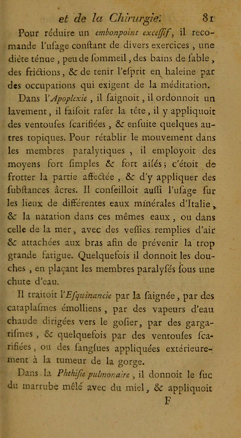 Pour reduire un embonpoint exceflif, il reco- mande l’ufage conftant de divers exercices , une diete tenue , peude fommeil, des bains de fable, des frictions, &: de tenir Fefprit en haleine par des occupations qui exigent de la meditation. Dans 1 'ApopUxk , il faignoit, il ordonnoit un lavement, il faifoit rafer la tete, il y appliquoit des ventoufes fcarifiees , &: enfuite quelques au- tres topiques. Pour retablir le mouvement dans les membres paralytiques , il employoit des moyens fort fimples & fort aifes ; e’etoit de frotter la partie affebtee , & d’y appliquer des fubftances acres. Il confeilloit aufli l’ufage fur les lieux de differentes eaux minerales d’ltalie y & la natation dans ces memes eaux , ou dans celle de la mer, avec des veffies remplies d’air & attachees aux bras afin de prevenir la trop grande fatigue. Quelquefois il donnoit les dou- ches , en placant les membres paralyfes fons une chute d’eau. Il traitoit FEfquinancie par la faignee, par des cataplafmes emolliens , par des vapeurs d’eau chaude dirigees vers le gofier, par des garga- rifmes , & quelquefois par des ventoufes fca- rifiees, ou des fangfues appliquees exterieure- ment a la tumeur de la gorge. Dans la Phthijie. pulmonalre , il donnoit le fuc du marrube mele avec du miel, tk appliquoit F