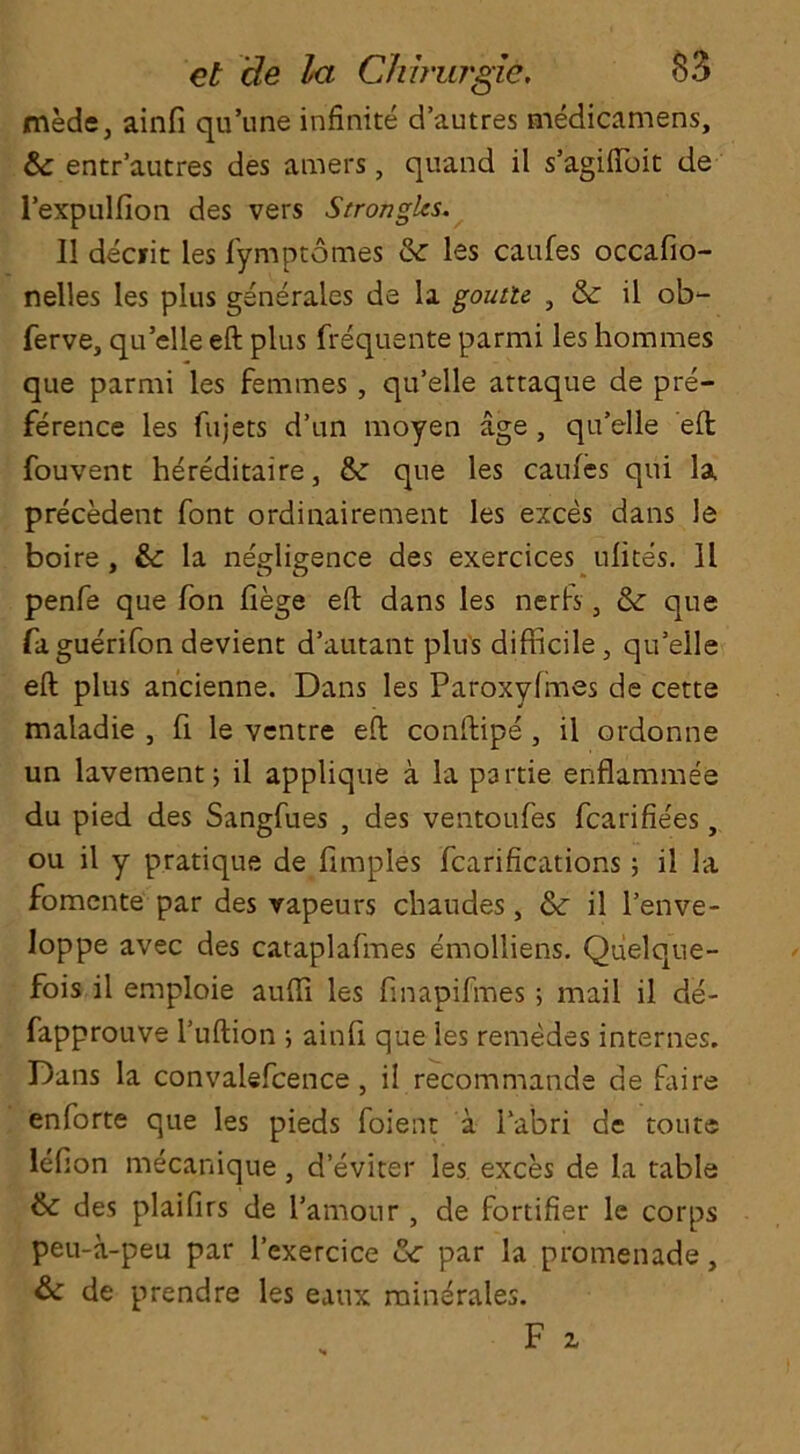 mede, ainfi qu’une infinite d’autres medicamens, &: entr’autres des amers, quand il s’agifioit de l’expulfion des vers Strongles. 11 decfit les fymptomes & les caufes occafio- nelles les plus generaies de la goutu , & il ob- ferve, qu’elle eft plus frequente parmi les homines que parmi les femmes, qu’elle attaque de pre- ference les fujets d’un moyen age, qu’elle eft fouvent hereditaire, &: que les caufes qui la precedent font ordinairement les exces dans le boire , &c la neMDence des exercices ufites. 11 penfe que fon fiege eft dans les nerfs, & que faguerifon devient d’autant plus difficile, qu’elle eft plus ancienne. Dans les Paroxyfmes de cette maladie , fi le ventre eft conftipe , il ordonne un lavement 5 il applique a la partie enflammee du pied des Sangfues , des ventoufes fcarifie'es, ou il y pratique de fimples fcarifications; il la fomcnte par des vapeurs chaudes , & il l’enve- loppe avec des cataplafmes emolliens. Quelque- fois il emploie auffi les finapifmes; mail il de- fapprouve l’uftion ; ainfi que les remedes internes. Dans la convalefcence , il recommande de Dire enforte que les pieds foient a l’abri de touts lefton mecanique, deviter les exces de la table & des plaifirs de l’amonr , de fortifier le corps peu-a-peu par l’exercice tte par la promenade, & de prendre les eaux minerales.