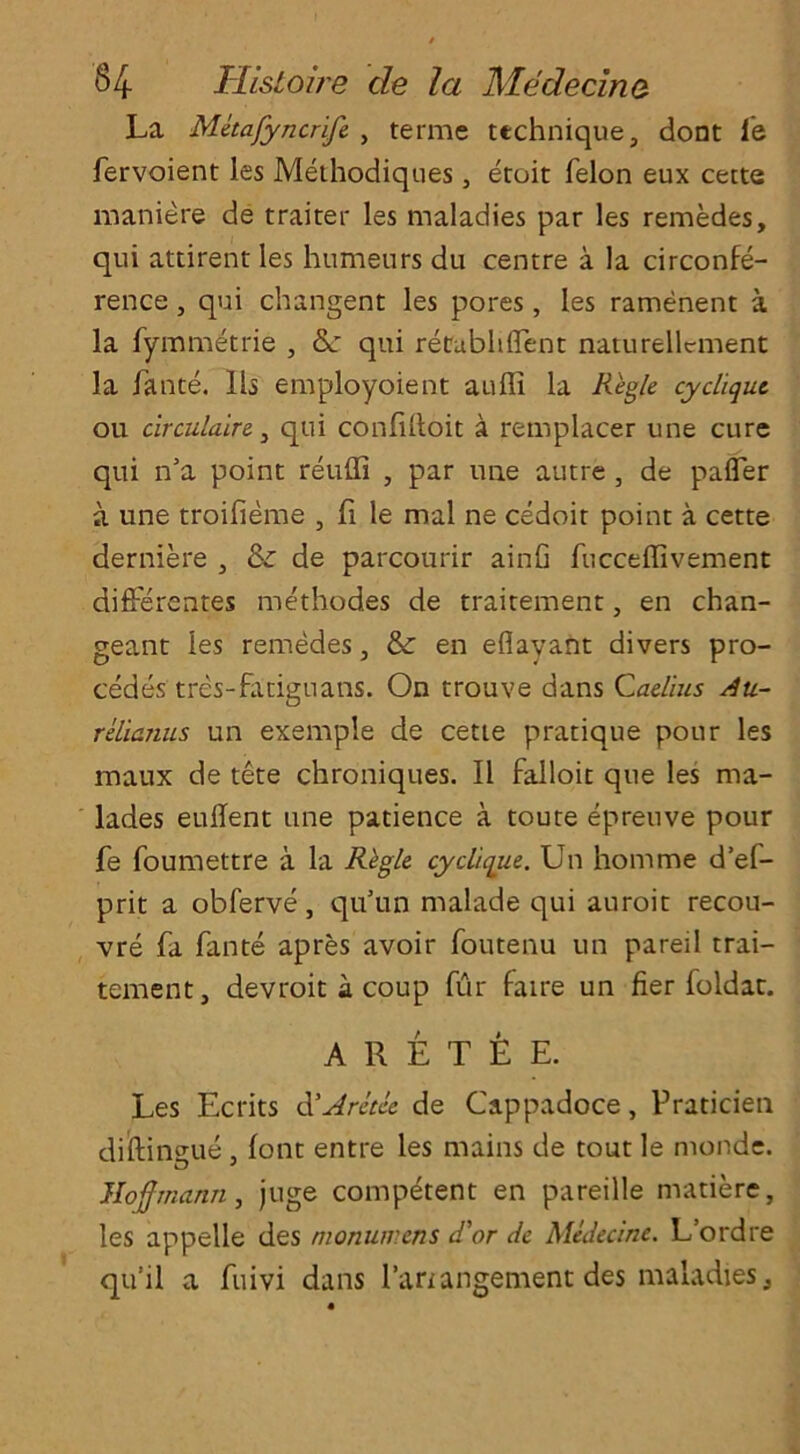 La Metafyncrife , terme technique, dont i'e fervoient les Methodiques, etoit felon eux cette maniere de traiter les maladies par les remedes, qui attirent les humeurs du centre a la circonfe- rence, qui changent les pores, les ramenent a la fymmetrie , &: qui recubhffent naturellcment la fante. 11s employoient aufli la Regie cycliqut ou circulate 3 qui confilloit a remplacer une cure qui n’a point reulfi , par une autre , de pafler a une troifieme , ft le rnal ne cedoit point a cette derniere , & de parcourir ainfi fucceffivement difFerentes methodes de traitement, en chan- geant les remedes, & en eflayant divers pro- cedes tres-fadguans. On trouve dans Caelius Au- relianus un exemple de cette pratique pour les maux de tete chroniques. II falloit que les ma- lades eullent une patience a toute epreuve pour fe foumettre a la Regie cy clique. Un horn me d’ef- prit a obferve, qu’un malade qui auroit recou- vre fa fante apres avoir foutenu un pareil trai- tement, devroit a coup fur faire un fier foldar. A R E T E E. Les Ecrits d'Aretee de Cappadoce, Praticieti diftin^ue , font entre les mains de tout le monde. Hofmann, juge competent en pareille matiere, les appelle des nionumens d'or de Medecine. L’ordre qu’il a fuivi dans l’anangement des maladies,