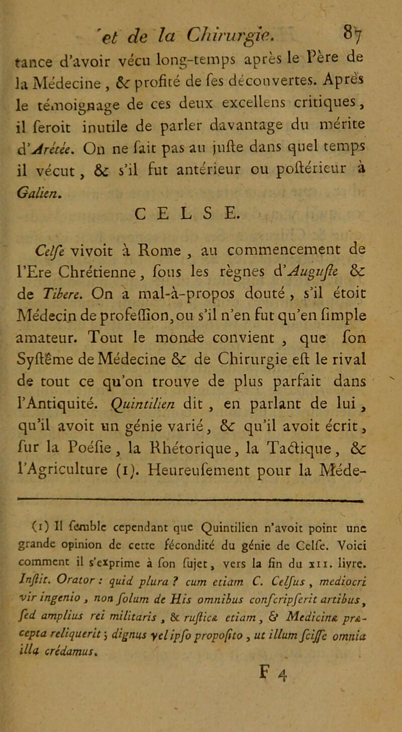 tance d’avoir vecu long-temps apres le Pere de la Medecine , &r profite de fes deconvertes. Apres le temoignage de ces deux excellens critiques, il feroit inutile de parler davantage du merite d’jiritee. On ne fait pas an jufte dans quel temps il vecut, &c s’il fut anterieur ou pofterieur a Galien. C E L S E. Celfe vivoit a Rome , au commencement de l’Ere Chretienne, Tons les regnes d’Augnjle & de Tibere. On a mal-a-propos doute , s’il etoit Medeci.n de profe{Iion,ou s’il n’en fut qu’en fimple amateur. Tout le monde convient 3 qne fon SyftSme de Medecine & de Chirurgie eft le rival de tout ce qu’on trouve de plus parfait dans l’Antiquite. Quintilien dit , en parlant de lui, qu’ii avoit un genie varie, & qu’il avoit ecrit, fur la Poefie , la Rhe'torique, la Tadique, & l’Agriculture (1). Heureufement pour la Mede- (0 Il fcmble cependant que Quintilien n’avoit point unc grande opinion de cettc f^condite du g^nie de Celfe. Voici comment il s’exprimc a fon fujet, vers la fin du xn. livre. Injlic. Orator : quid plura ? cum etiam C. Celfus , mediocri vir ingenio, non folum de His omnibus confcripfcrit artibus, fed amplius rei militaris , & rujlice etiam, & Medicine, pre- cept a reliquerit; dignus yelipfo propofuo , ut ilium fcijfc omnia ilia credamus. f4
