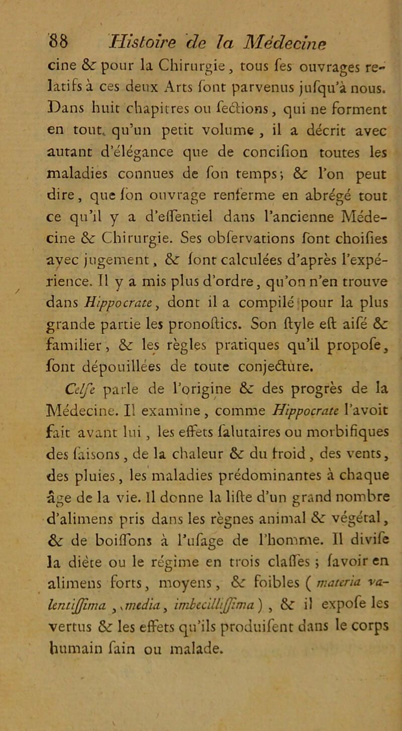 cine pour la Chirurgie, rous fes ouvrages re- lates a ces deux Arts font parvenus jufqu’a nous. Dans huit chapitres ou fe&ions, qui ne forment en tout, qu’un petit volume , il a decrit avec autant d’elegance que de concifion toutes les maladies connues de Ton temps; &: Ton peut dire, que Ion ouvrage renferme en abrege tout ce qu’il y a d’eflentiel dans l’ancienne Mede- cine &: Chirurgie. Ses obfervations font choifies avec jugement „ font calculees d’apres l’expe- rience. II y a mis plus d’ordre, qu’on n’en trouve dans Hippo crate., dont il a compile pour la plus grande partie les pronoftics. Son ftyle eft aife familier, & les regies pratiques qu’il propofe, font depouillees de toute conjecture. Celfe parle de l’origine &: des progres de la Medecine. Il examine, comme Hippocrate l’avoit fait avant Ini , les eftets falutaires ou morbifiques des faisons, de la chaleur &: du troid, des vents, des pluies, les maladies predominates a chaque age de la vie. Il donne la lifte d’un grand nombre d’alimens pris dans les regnes animal &: vegetal, & de boiflons a l’ufage de l’homme. Il divife la diete ou le regime en trois claftes ; favoir en alimens forts, moyens, foibles ( materia va- lentijjima , *media, imbecillijjzma) , il expofe les vertus &: les effets qu’ils produifent dans le corps humain fain ou malade.