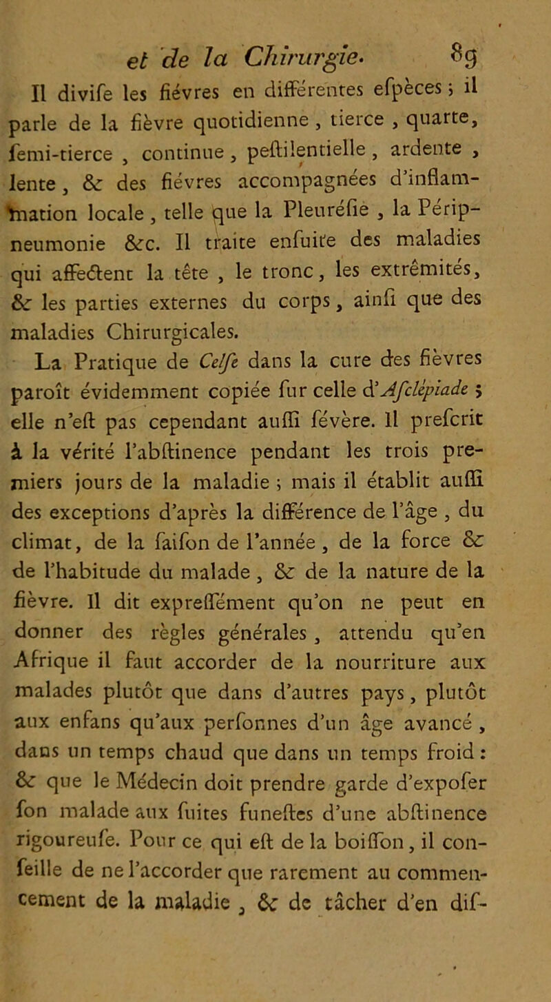 II divife les fievres en differences efpeces; ll parle de la fievre quotidienne , tierce , quarte, femi-tierce , continue , peftilentielle , ardente , lente, Sc des fievres accompagnees d’inflam- Ynation locale , telle que la Pleurefie , la Perip- neumonie 8cc. II traite enfuite des maladies qui affedlent la tete , le tronc, les extremites. Sc les parties externes du corps, ainfi que des maladies Chirurgicales. La Pratique de Celfe dans la cure des fievres paroit evidemment copiee fur celle d'Afclepiade ; elle n’eft pas cependant aufti fevere. ll prefcrit & la v^rite l’abftinence pendant les trois pre- miers jours de la maladie ; mais il etablit aufli des exceptions d’apres la difference de Page , du climat, de la faifon de l’annee , de la force Sc de l’habitude du malade , Sc de la nature de la fievre. Il dit expreffement qu’on ne peut en donner des regies generates 3 attendu qtPen Afrique il faut accorder de la nourriture aux malades plutot que dans d’autres pays, plutot aux enfans qu’aux perfonnes d’un age avance , dans un temps chaud que dans tin temps froid: &: que le Medecin doit prendre garde d’expofer fon malade aux fuites funeftes d’une abftinence rigoureufe. Pour ce qui eft de la boiffon , il con- feille de ne Paccorder que rarement au commen- cement de la maladie 3 Sc de tacher d’en dif-