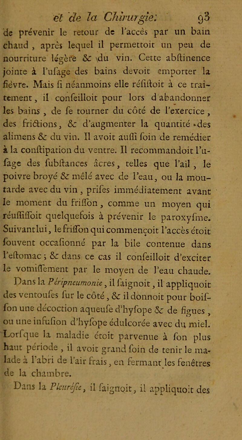de prevenir le retour de 1’acces par un bain chaud , apres lequel il permettoit un peu de nourriture legere & \du vin. Cette abftinence jointe i l’ufage des bains devoit importer la fievre. Mais fi neanmoins elle refiftoit a ce trai- tement, il confeilloit pour lors d abandonner les bains , de fe tourner du cote de l’exercice , des fridions, &: d’aaigmenter la quantite-des alimens Sc du vin. Il avoit aufli foin de remedier a la conftipation du ventre. Il recommandoit l’u- fage des fubftances acres, telles que l’ail , le poivre broye' Sc mele avec de l’eau, ou la mou- rarde avec du vin , prifes imme Jiatement avant le moment du Friflon , comme un moyen qui reuffifloit quelquefois a pre'venir le paroxyfme. Suivantlui, lefrilTonquicommencoit 1’acces etoit louvent occafionne par la bile contenue dans Teftomac ; Sc dans ce cas il confeilloit d’exciter le vomiflement par le moyen de J’eau chaude. Dans la Piripneumonie, il faignoit, il appliquoit des ventoufes fur le cote, Sc il donnoit pour boif- fon une decoction aqueule d hyfope Sc de figues, ou une inrufion d hylope edulcoree avec du miel. Lorfque la maladie etoit parvenue a fon plus haut periode , il avoit grand foin de tenir le ma- Iade a 1 abri de 1 air frais, en fermant les fenetres de la chambre. Dans la Pleurefie, il faignoit, il appliquoit des