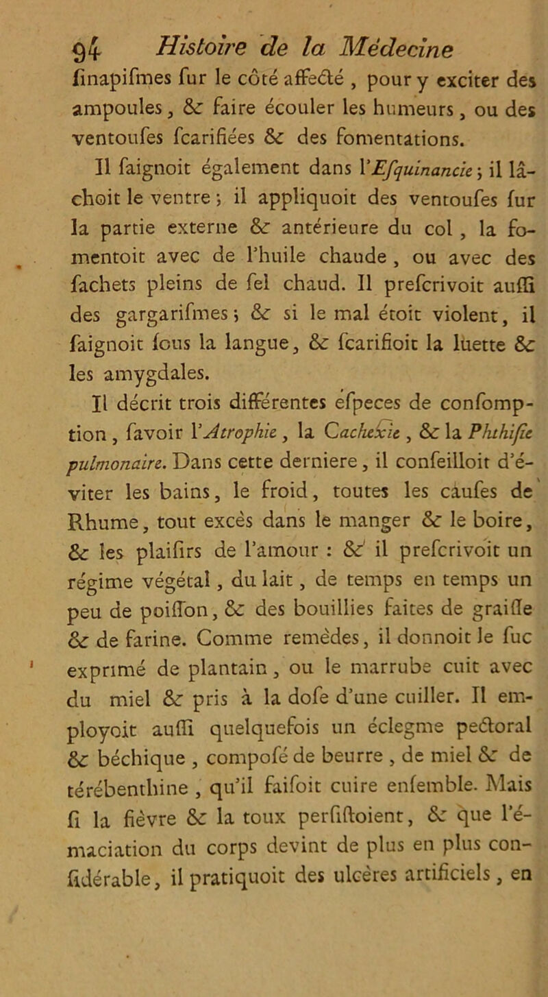 finapifmes fur le cote affe&e , pour y exciter des ampoules, 6c faire ecouler les humeurs, ou des ventoufes fcarifiees 8c des fomentations. II faignoit egalement dans YEfquinanck; il la- choit le ventre •, il appliquoit des ventoufes fur la partie externe 8c anterieure du col , la fo- mentoit avec de l’huile chaude , ou avec des fachets pleins de fel chaud. Il prefcrivoit aufli des gargarifmes8c si le mal etoit violent, il faignoit feus la langue, 8c fcarifioit la luette 8c les amygdales. Il decrit trois differentes efpeces de confomp- tion , favoir YAtrophic , la Cachcxic , & la Phthific pulmonaire. Dans cette derniere, il confeiiloit d’e- viter les bains, le froid, toutes les caufes de Rhume, tout exces dans le manger & le boire, &: les plaifirs de l’amour : &’ il prefcrivoit un regime vegetal, du lait, de temps en temps un peu de poiffon, & des bouillies faites de graifle & de farine. Comme remedes, il donnoit le fuc exprime de plantain, ou le marrube cuit avec du miel &: pris a la dofe d’une cuiller. Il em- ployoit aufli quelquefois un eclegme pedloral bechique , compofe de beurre , de miel &: de terebenthine , qu il faifoit cuire enfemble. Mais fi la fievre & la toux perfiftoient, Sz que le- maciation du corps devint de plus en plus con- fiderable, il pratiquoit des ulceres artificiels, en