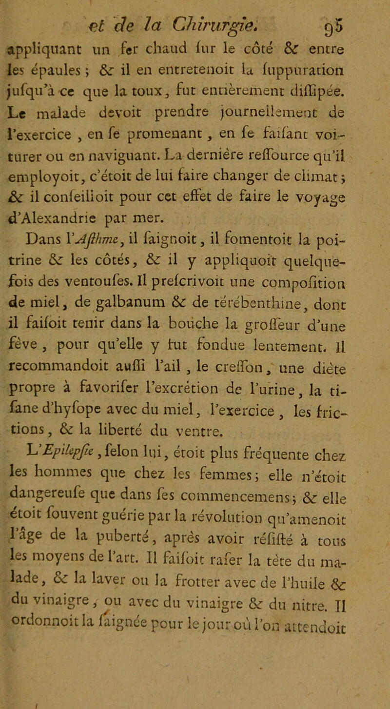 appliquant nn fer chaud lur le cote & entre les epaules; &c il en entretenoit la fuppuracion jufqu’ace que latoux, fut ennerement diffipee. Le malade devoit prendre journeilement de l’exercice , en fe promenant, en fe faifanc voi- turer ou en naviguant. La derniere reflburce qu’il employoit, c’etoit de lui faire changer de ciimat ; Sc il conleilioit pour cet effet de faire le voyage d’Alexandrie par mer. Dans YJflme, il faignoit, il fomentoit la poi- trine 8c les cotes, &c il y appliquoit quelque- fois des ventoufes. Il prefcrivoit une compofition de miel, de galbanum 8c de terebenthine, dont il faifoit renir dans la boiiche la grofleur d’une feve , pour qu’elle y hit fondue lentement. Il recommandoit auffi fail , le creffon, une diete propre a favorifer l’excretion de l’urine, la ti- fane d’hyfope avec du miel, l’exercice , les fric- tions , 8c la liberte du ventre. lu’Epilcpfie ,felon lui, eroit plus frequente chez les homines que chez les femmes; elle n’etoit dangereufe que dans fes commencemens; 8c elle ^toit fouvent guerie par la revolution qu’amenoit l’age de la pubertd, apres avoir refifte a tous les moyens de l’art. Il faifoit rafer la tile du ma- lade, 8c la laver ou la frotter avec de fliuile 8c du vinaigre, ou avec du vinaigre 8c du nitre. Il ordonnoitla faignce pour le jour ou Ton attendoit I