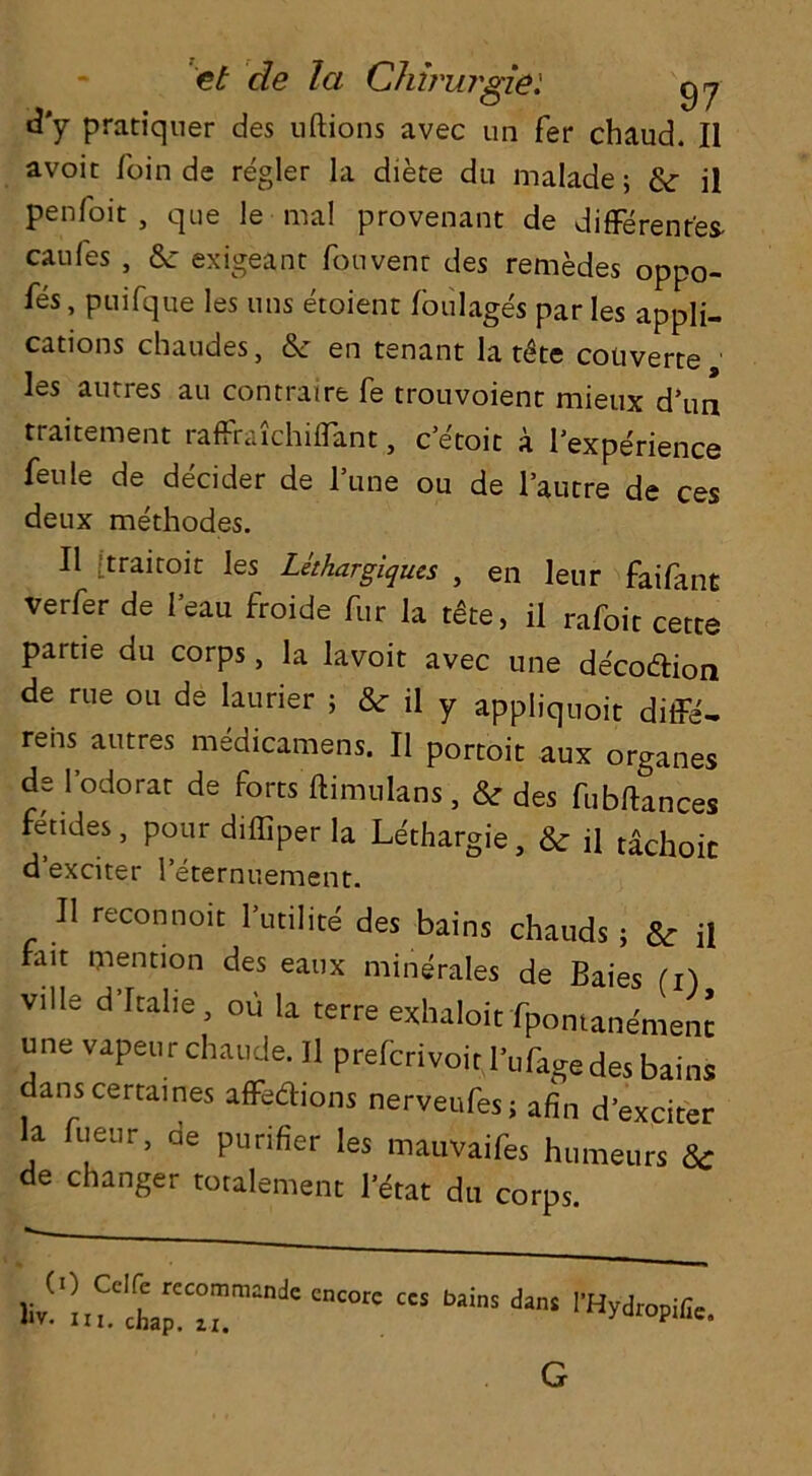 ti'y pratiquer des uftions avec un fer chaud. II avoir loin de regler la diete du malade; & il penfoit , que le-mal provenant de differentes- canles , & exigeant fouvenr des remedes oppo- ses , puifque les uns etoient foulages par les appli- cations chaudes, & en tenant la t6te coiiverte les autres au contraire fe trouvoient mieux d’tm traitement raffraichiflant, c etoit a 1 expedience feule de decider de l’une ou de l’autre de ces deux methodes. II [trairoit les Lethargiques , en leur faifant verfer de lean froide fur la tfite, il rafoit cette partie du corps, la lavoit avec une de'cottion de rue ou de launer ; & il y appliquoit diffe- rehs autres medicamens. Il portoit aux organes de l’odorat de forts ftimulans, & des fub flan ces fetides, pour diffiper la Uthargie, & il tachoic d’exciter l’eternuement. II reconnoit l’utilite des bains chauds; & jj fait mention des eaux minerales de Baies (i) ville d’ltalie , ou la terre exhaloit fpomane'mem une vapeur chaude. Il preltrivoir I’ufage des bains danscertaines affedions nerveufes; afin d’exciter la hear, de purifier les mauvaifes humeurs & de changer totalement l’erat du corps (0 Cclfe recommande Hi. chap. ii. encore ccs bains dans l’Hydropific. G
