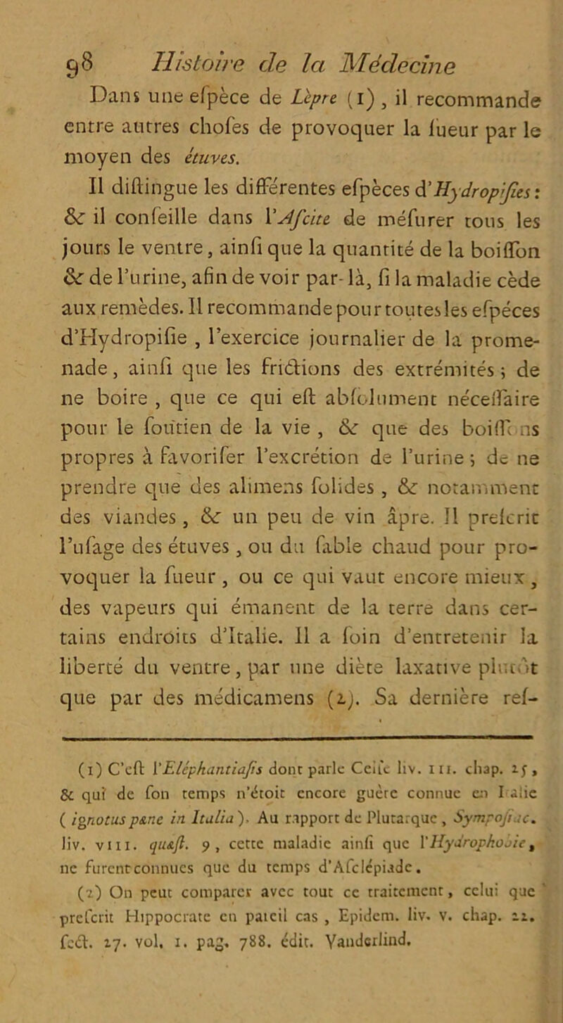 Dans une elpece de Lcpre (1) , il recommande entre atitres chofes de provoquer la lueur par le moyen des etuves. II diftingue les differentes efpeces d’Hydropijies: & il confeille dans 1’Afcitt de mefurer tons les jours le ventre, ainfi que la quanrite de la boiflfon & de l’urine, afin de voir par- la, fi lamaladie cede anx remedes. Il recommandepourtoutesles efpeces d’Hydropifie , l’exercice journalier de la prome- nade , ainfi. que les fri&ions des extremites 5 de ne boire , que ce qui eft abfclument neceflaire pour le foutien de la vie , &: que des boiflTt ns propres a favorifer l’excretion de l’urine; dc ne prendre que des alimens folides , &: notamment des viandes, & un peu de vin apre. Il prelcrit l’ufage des etuves, 011 du fable chaud pour pro- voquer la fiieur , ou ce qui vaut encore mieux , des vapeurs qui emanent de la terre dans cer- tains endroits d’ltalie. 11 a loin d’entretenir la liberte du ventre, par une diete laxative plucdt que par des medicamens (a;. Sa derniere ref- (i) C’cft 1 ‘Elephantiajis done park Ceiu liv. iii. chap, if, 8c qui' de fon temps n’dtoit encore guere connue en I aiie ( ignotuspane in Italia ), Au rapport de Plutarquc , Sympojiac. liv. viii. qu&fl. 9, cette maladie ainfi que 1’Hyarophoaie, 11c furentconnues que du temps d’AfcIcpiadc. (?) On peut comparer avee tout ce traitement, celui que preCcrit Hippocrate cn patcil cas , Epidem. liv. V. chap. iz.