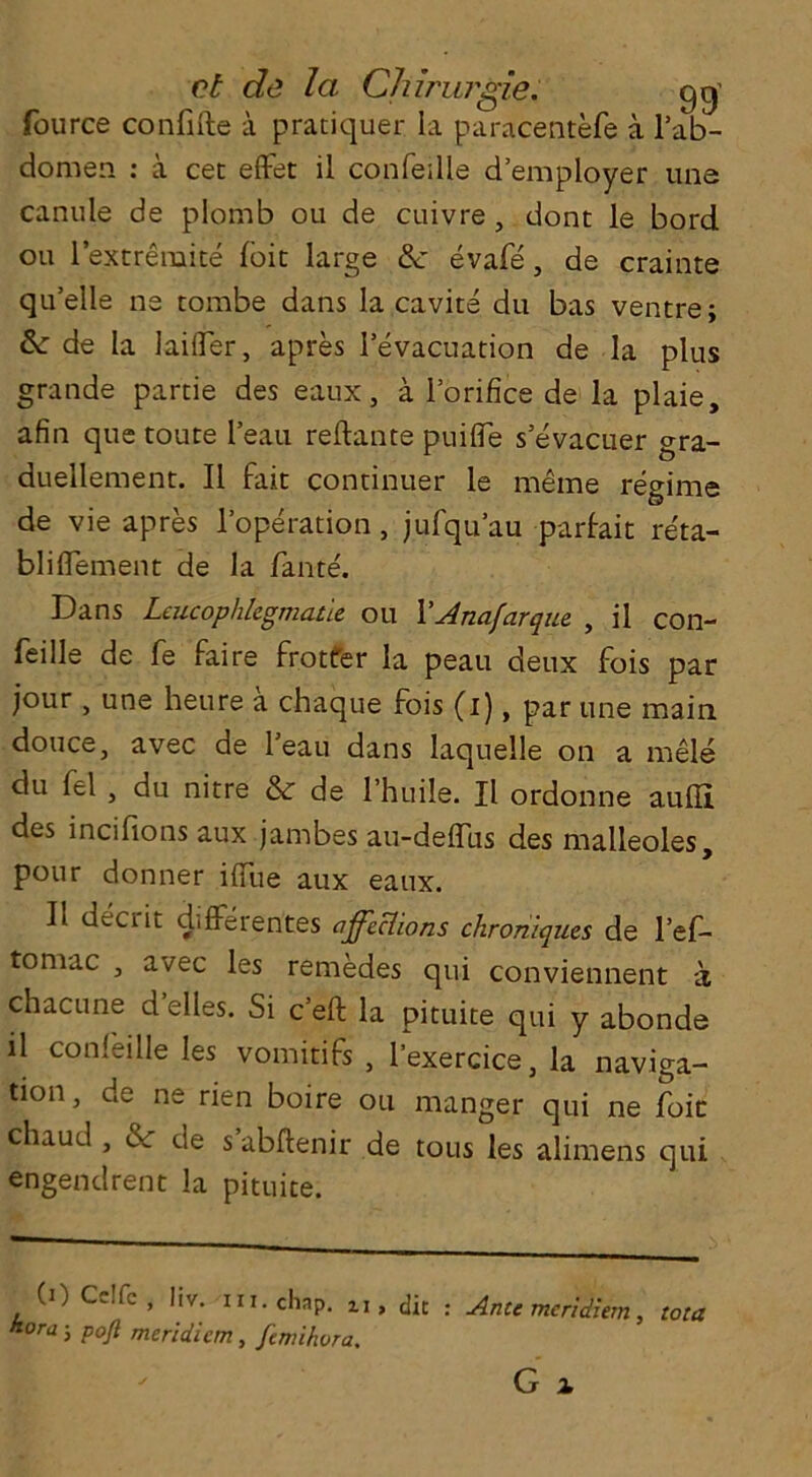 ct de la Chiruj'gie. gg' fource confifte a pratiquer la paracentefe a l’ab- domen : a cet effet il conFeille d’employer une canule de plomb ou de cuivre , dont le bord ou 1 extremite foie large &: evafe, de crainte quelle ne tombe dans la cavite du bas ventre; & de la Differ, apres 1’evacuation de la plus grande partie des eaux, a l’orifice de la plaie, afin que toute I’eau reftante puifle s’evacuer gra- duellement. II Fait continuer le meme regime de vie apres l’operation, jufqu’au parFait reta- bliflement de la fame'. Dans Leucophlcgmatte ou VJnafarque , il con- Feille de Fe Faire frotfer la peau deux Fois par jour j une heure a chaque Fois (i), par une main douce, avec de l’eau dans laquelle on a mele du fel , du nitre & de l’huile. Il ordonne aufli des incifions aux jambes au-deffus des malleoles, pour donner ilfue aux eaux. Il decrit difFerentes affections chroniques de l’ef- tomac , avec les remedes qui conviennent a chacune d elles. Si e’eft la pituite qui y abonde il confeille les vomitifs , l’exercice, la naviga- tion, de ne rien boire ou manger qui ne foie chaucl, & de s abftenir de tous les alimens qui engendrent la pituite. (0 Celfc, liv. in. chap. tI, dic . Ante meridiem, tota kora-, pojl meridiem, femihora.