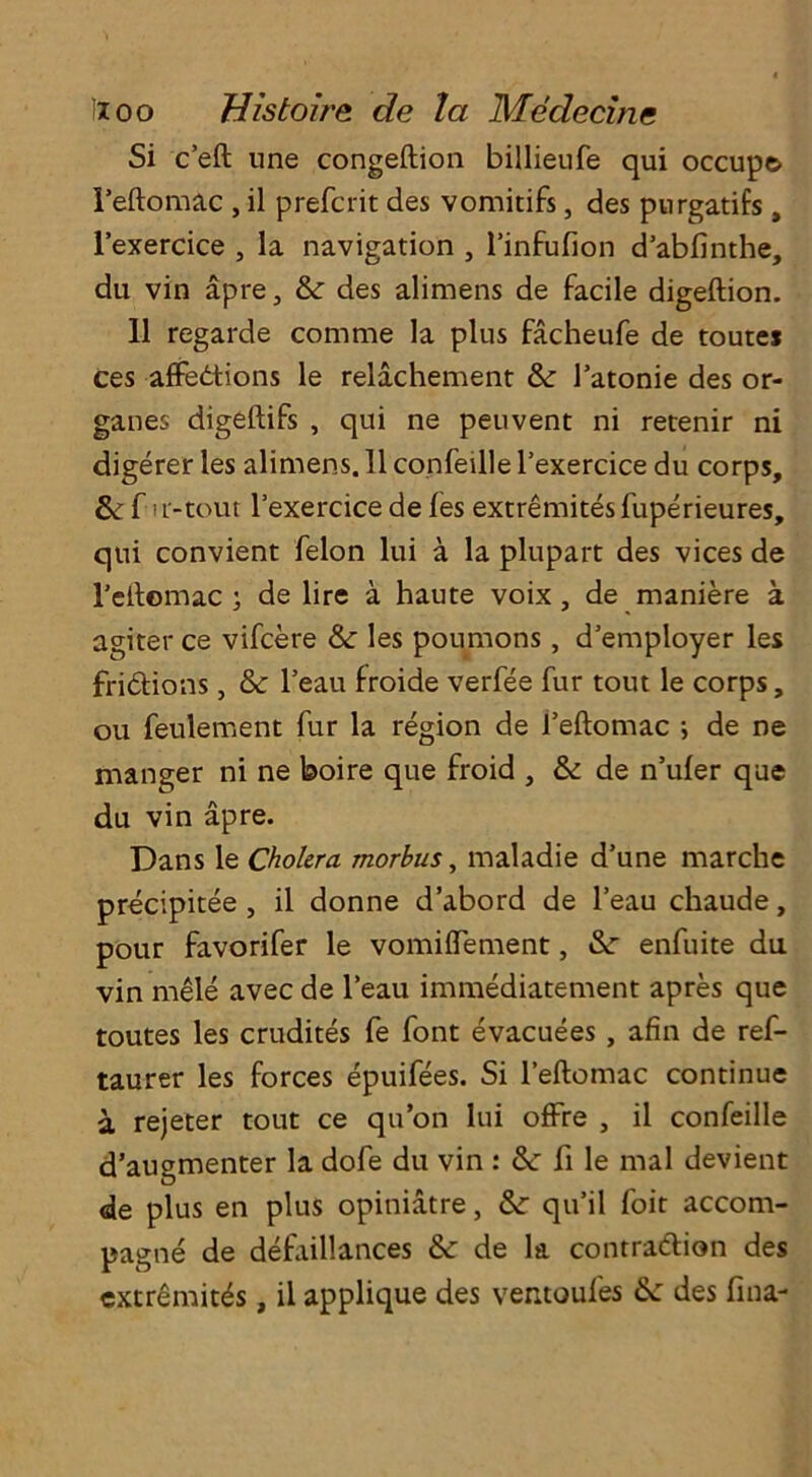 Si c’eft nne congeftion billieufe qui occupy Feftomac , il prefcrit des vomitifs, des purgatifs , l’exercice , la navigation , l’infufion d’abfinthe, du vin apre, & des alimens de facile digeftion. 11 regarde com me la plus facheufe de routes ces affections le relachement & l’atonie des or- ganes digeftifs , qui ne peuvent ni retenir ni digerer les alimens. 11 confeille l’exercice du corps, & f i L'-tout l’exercice de fes extremites fuperieures, qui convient felon lui a la plupart des vices de reitomac ; de lire a haute voix, de maniere a agiter ce vifcere & les poumons , d’employer les frictions, &c l’eau froide verfee fur tout le corps, ou feulement fur la region de l’eftomac ; de ne manger ni ne boire que froid , & de n’ufer que du vin apre. Dans le Cholera morbus, maladie d’une marche precipitee , il donne d’abord de l’eau chaude, pour favorifer le vomiffement, &r enfuite du vin mele avec de l’eau immediatement apres que toutes les crudites fe font evacuees , afin de ref- taurer les forces epuifees. Si l’eftomac continue a rejeter tout ce qu’on lui offre , il confeille d’augmenter la dofe du vin : &: ft le mal devient de plus en plus opiniatre, qu’il foit accom- pagne de defaillances de la contraction des extremes, il applique des ventoufes &: des fina-