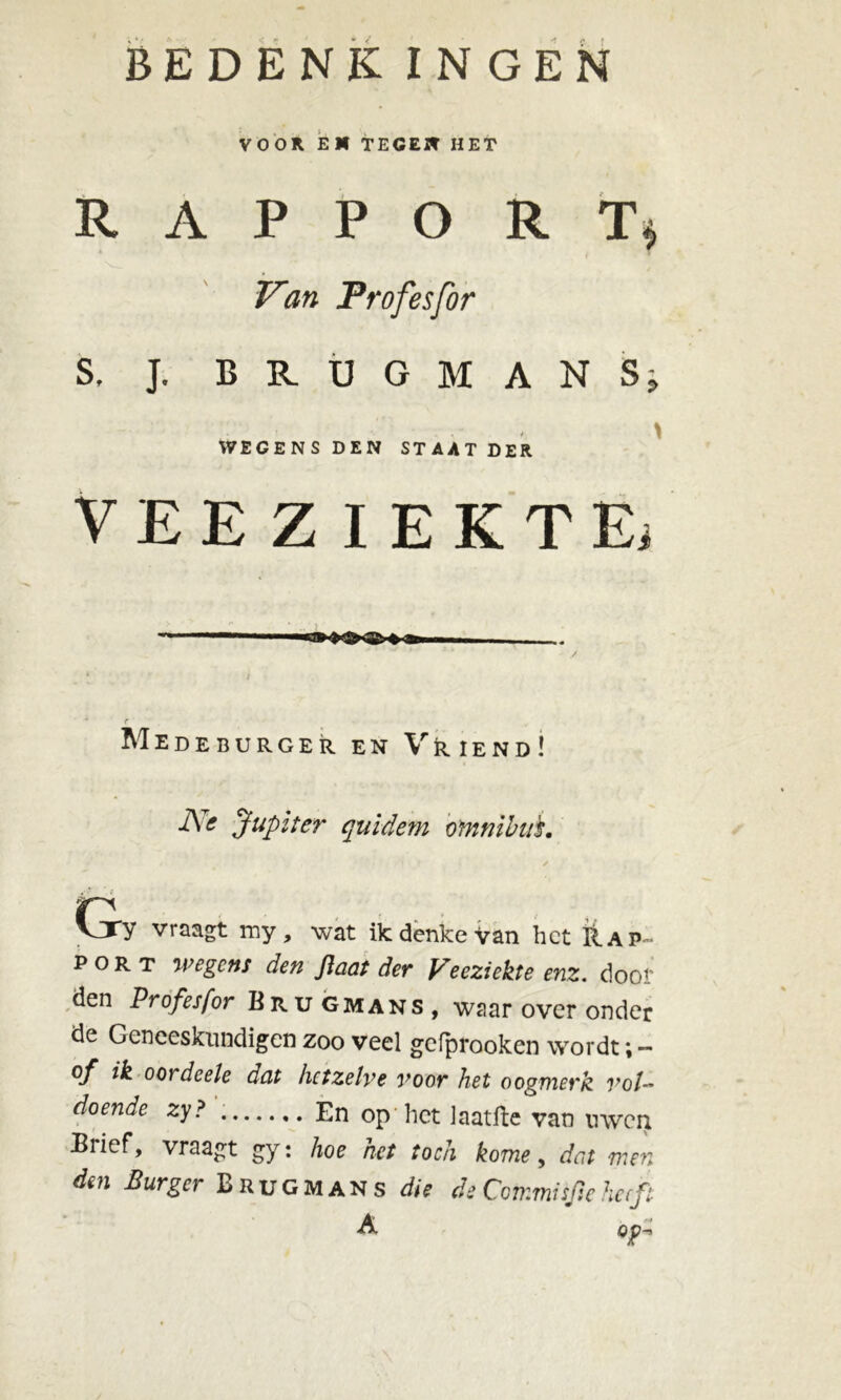 VOOR EM TEGEN HET R A P P O R Tj Van Profesfor S, J. BRUGMAN S; .< \ WEGENS DEN STAAT DER VEEZIEKTE; 111 + ^gmi ■ ■ i i r Medeburger en Vriend! Ne Jupiter quidem omnibus. CjTy vraagt my, wat Bedenke van het Rap- port wegens den Jïaas der Veeziekte enz. door den Profesfor Brugmans, waar over onder de Geneeskundigen zoo veel gefprooken wordt; - of ik oordeele düt hetzelve voor het oogmerk vol- doende zy? En op het Jaatfte van uwen Brief, vraagt gy: hoe het toch kome, dat men dm Burger Brugmans die de Commisfse heeft