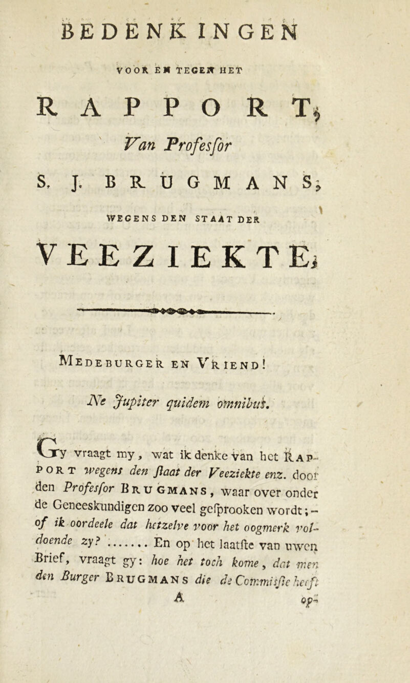 VOOR. EN TEGEN HET R A P P O R T* Van Profesfor S, J. BRUGMANS WEGENS DEN STAAT DER VEEZIEKTE) Medeburger en Vriend! Jupiter quidem omnibus. Cjy vraagt my, wat ikdenkevan het Rap- port wegens den flaat der Veeziekte enz. dooi' den Profesfor Bru gmans , waar over onder de Geneeskundigen zoo veel gefprooken wordt; - of ik oordeele dat hetzelve voor het oogmerk vol- doende zy? En op het iaatfte van uwen Brief, vraagt gy: hoe het toch kome, dat men den Burger Brugmans die de Commisjieheeft A op- v •