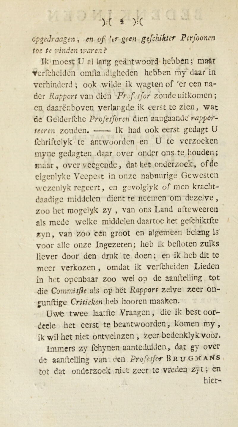 ):t * ):( öpgcdraagen, en of \r geen gefchiktcr Pcrfooncn toe te vinden waren? Ik moest U al lang geantwoord hebben; maar Vcrfcheidcn omfta.idighcden hebben my daar in verhinderd ; ook wilde ik wagten of 'er een na- der Rapport van dien Pr ƒ sjor zonde uitkomen ; en daarenboven verlangde ik eerst te zien, wat de Gelderfche Profcsjcrcn dien aangaande rappor- teeren zouden. ik had ook eerst gedagt U fchriftelyk te antwoorden en U te verzoeken myne gedagten daar over onder ons tc houden; maar, over vccgcndc, dat het onderzoek, ofdc eigcnlykc Veepest in onze nabmirige Gewesten wezenlyk regeert, en gcvolglyk of men kracht- dnadigc middelen dient te nceircn om dezelve, zoo liet mogclyk zy , van ons Land afteweeren als mede welke middelen daartoe het gefchiktftc zyn, van zoo ccn groot en algemeen belang is voor alle onze Ingezeten; heb ik befloten zulks liever door den druk te doen; en ik heb dit te meer verkozen , omdat ik verlchciden Lieden in het openbaar zoo wel op de aanftelling tot die Commisfte als op het Rapport zelve zeer on- gunftige Critieken heb hooren maaken. Uwfc twee laatlte Vraagcn, die ik best oor- deelc het eerst te beantwoorden, komen my, ik wil het niet ontveinzen , zeer bedenklyk voor. Immers zy fchynen aanteiuüen, dat gy over de aanftelling van een Profesfor BrugmaNs tot dat onderzoek niet zeer te vredea zyt; en hier-