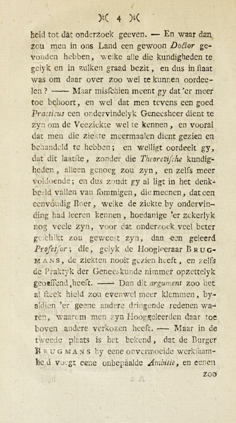 heid tot dat onderzoek geeven. — En waar dan zou men in ons Land een gewoon Doftor ge- vonden hebben, welke alle die kundigheden te gclyk en in zulken graad bezit, en dus in fiaat was om daar over zoo wel te kunnen oordee- Icn ? Maar misfehien meent gy dat 'er meer toe behoort, en wel dat men tevens een goed Practicus een or.dcrvindelyk Geneesheer dient te zyn om de Veeziekte wel te kennen , en vooral dat men die zie :re mcermaalen dient gezien en behandeld te hebben; en welligt oordeelt gy, dat dit laatfte , zonder die Tkcorctjifche kundig- heden , alleen genoeg zou zyn, en zelfs meer voldoende; cn dus Z'>udt gy al ligt in het denk- beeld vallen van iommigen, die meenen, dat een eenvoudig Boer, welke de ziekte by ondervin- ding had leeren kennen , hoedanige ’er zckcrlyk nog vccle zyn, voor car. onderzoek veel beter ge.clrkt zou geweest zyn, dan een geleerd ProfcSjor; die, gelyk de Hoogleraar Brug- man s, de ziekten nooit gezien heeft, en zelfs de Praktyk der Geneeskunde nimmer opzettelyk geoeffend thceft. Dan dit argument zoo het al fteek hield zou evenwel meer klemmen, by- aldien ’er geenc andere dringende redenen wa- ren, waart m men zyn Hooggeleerden daar toe boven andere verkozen heeft. — Maar in de tweede plaats is het bekend, dat de Burger B rug ma n s by ccne onvermoeide werkfaam- fce.d voegt cene onbepaalde Ambitie, en eenen zoo