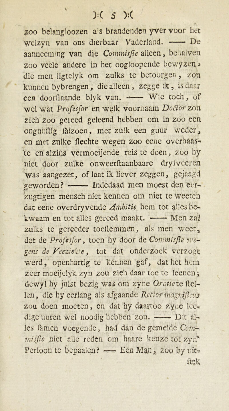 #00 belang’oozen a s brandenden yver voor het welzyn van ons dierbaar Vaderland. De aanneenung van die Commisjle alleen, bekaiven zoo veele andere in het oogloopende bewyzen* die men ligtelyk om zulks te betoorger*, zou kunnen bybrengen, die alleen, zegge ik, is daar een doorflaande blyk van. Wie toch, of wel wat Profesfor en welk voornaam Doftor zou zich zoo gei eed geleend hebben om in zoo een ongueftig laizoen, met zulk een guur weder, en met zulke flechte wegen zoo eene overhaas- te en alzins vermoeijende reis te doen, zoo hy niet door zulke onweerftaanbaare dryfveeren was aangezet, of Iaat ik liever zeggen, gejaagd «eworden ? Indedaad men moest den eer- O zugtigen mensch niet kennen om niet te weeten dat eene overdryvende Ambitie hem tot alles be- kwaam en tot alles gereed maakt. Men zal zulks te gereeder tocüemmen, als men weet, dat de Profesfor, toen hy door de Commisjie r:e- gens de Veeziekte , tot dat onderzoek verzogt werd, openhartig te kénnen gaf, dat het hem zeer moeijelyk zyn zou zich daar toe te leenen; dewyl hy juist bezig was om zyne Oratie ie Hel- len, die hy eerlang als afgaande Rector magnificus zou doen moeten, en dat hy daartoe zyne lee- dige uuren wel noodig hebben zou. Dit al- les famen voegende, had dan de gemelde Com~ misfie niet alle reden om haare keuze tot zyn* Perloon te bepaaien? -— Een Man, zoo byrit- ück