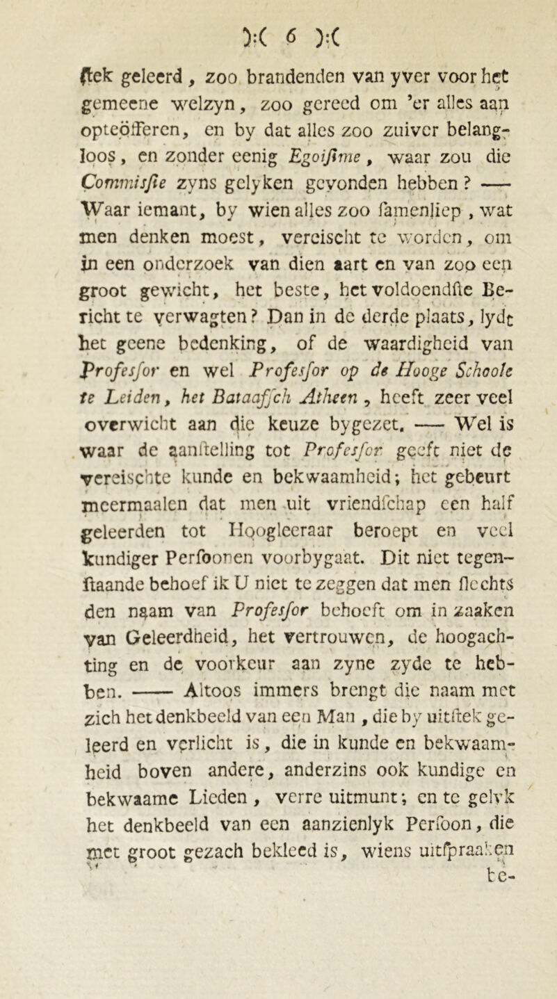 (lek: geleerd , zoo brandenden van y ver voor het gemeene welzyn, zoo gereed om ’er alles aan opteödercn, en by dat alles zoo zuiver belang- loos , en zonder eenig Egoijime, waar zou die Commisfie zyns gclyken gevonden hebben ? — Waar iemant, by wien alles zoo famenjiep , wat men denken moest, vercischt te worden, om in een onderzoek van dien aart en van zoo een groot gewicht, het beste, hetvoldoendfte Be- richt te verwagten? Dan in de derde plaats, lydt het geene bedenking, of de waardigheid van profesfor en wel Profesfor op de Hooge Schools te Leiden, het Bataaffch Athetn , heeft zeer veel overwicht aan die keuze by gezet. — Wel is waar dc aanftelling tot Profesfor geeft niet de vereischte kunde en bekwaamheid; het gebeurt mcermaalcn dat men uit vriendfehap een half geleerden tot Iloogleeraar beroept en veel kundiger Perfoonen voorbygaat. Dit niet tegen- ftaande behoef ik U niet te zeggen dat men hechts den naam van Profesfor behoeft om in zaaken van Geleerdheid, het vertrouwen, de hoogach- ting en de voorkeur aan zyne zyde te heb- ben. Altoos immers brengt die naam met zich het denkbeeld van een Man , die by uitftek ge- leerd en verlicht is, die in kunde en bekwaam- heid boven andere, anderzins ook kundige en bekwaame Lieden , verre uitmunt; en te gelvk het denkbeeld van een aanzienlyk Perfoon, die met groot gezach bekleed is, wiens uitfp raaien v , '