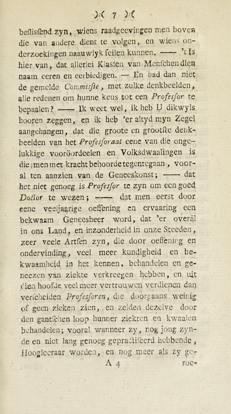 beflisfend zyn, wiens raadgecvingen men boven die van andere dient te volgen, en wiens on- derzoekingen naauwlyk feilen kunnen. e Js hier van, dat allerlei Klaslen, van Menfchendien caam eeren en eerbiedigen. — En bad dan niet de gemelde Conitnisfie, met zulke denkbeelden, alle redenen om hunne keus tot een Profes/or te bcpaalen? Ik weet wel, ik heb U dikwyls hooren zeggen, en ik heb 'er altyd myn Zegel aangehangen, dat die groote en grootftc denk- beelden van het Profesforaat cenc van die onge- lukkige vooröordeelen en Volksdwaalingcn is die;menmct kracht behoorde tegentegaan , voor- al ten aanzien van de Geneeskonst; dat het niet genoeg is Profesfer te zyn om een goed Dodor te wezen *, dat men eerst door cenc veeljaarigc oeffening cn ervaaring een bekwaam Geneesheer word, dat ’er overal in ons Land, en inzonderheid in onzeSteeden, zeer veele Artfen zyn, die door oefienirg en ondervinding, veel meer kundigheid en be- kwaamheid in het kennen, behandelen en ge- neczen van ziekte verkreegen hebben, en uit dien hoofde veelmeer vertrouwen verdienen dan verfcheiden Prof esforen, die doorgaans weinig of geen zieken zien, en zelden dezelve door den gantfehen loop hunner ziekten en kwaaien behandelen; vooral wanneer zy, rog jong zyn- de en niet lang genoeg gepraetifccrd hebbende, Hooglceraar worden, en nog meer als zy gc- A 4 roe-