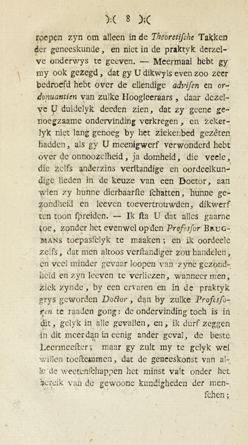 roepen zyn om alleen in de Thcorctifche Takken der geneeskunde, en niet in de praktyk derzel- ve onderwys tc gceven. — Meermaal hebt gy my ook gezegd, dat gy U dikwyls even zoo zeer bedroefd hebt over de ellendige advifen en or- donuantien van zulke Hoogleeraars , daar dezel- ve U duidclyk deeden zien, dat zy geene ge- noegzaamc ondervinding verkregen, cn zeker- lyk niet lang genoeg by het ziekenbed gezéten hadden, als gy U meenigwerf verwonderd hebt over de onnoozclheid , ja domheid, die veele, die zelfs anderzins veritandige en oordeelkun- dige lieden in de keuze van een Doctor, aan wien zy hunne dierbaarfte fchattcn, hunne ge- zondheid cn lccven toevertrouwden, dikwerf ten toon fpreiden. — Ik fta U dat alles gaarne toe, zonder het evenwel op den Proftsfor Brug- mans toepasfelyk te maaken; en ik oordeele zelfs, dat men altoos verftandiger zou handelen, cn veel minder gevaar loopen van zync gezond- heid en zyn loeven te verliezen, wanneer men, ziek zynde , by een ervaren en in de praktyk grys geworden Doftor, d$n by zulke Profes fo- ren tc raaden gong: de ondervinding toch is in dit, gclyk in alle gevallen, en, ik durf zeggen in dit meer dan in eenig ander geval, dc beste Lccrmeefter; maar gy zult my te gclyk wel willen toeftemmen, dat dc geneeskonst van al- le dc wectenfchappen het minst valt onder het bereik van de gewoonc kundigheden der men- fchen; r