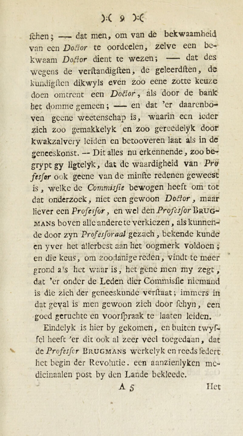 fchen; —i— dat men, om van de bekwaamheid van een Donor te oordeelen, zelve een be- kwaam Donor dient te wezen; — dat des wegens de verftandigften, de geleerdften, de kundig den dikwyls even zoo eene zotte keuze doen omtrent een Donor, als door de bank het domme gemeen; — en dat ’er daarenbo- ven geene weetenschap is, waarin een ieder zich zoo gemakkelyk en zoo gereedelyk door kwakzalvcry leiden en betooveren laat als in dc geneeskonst. — Dit alles nu erkennende, zoo be- gryptgy ligtelyk, dat dc waardigheid van Pro fesfor ook geene van de minfte redenen geweest is, welke de Commisjïe bewogen heeft om tot dat onderzoek, niet een gewoon Donor, maar liever een Profesfor, en wel den Profesjor Brug- mans boven alle andere te verkiezen, als kunnen- de door zyn Profesfor aal gezach, bekende kunde cn y ver het allerbest aan het oogmerk voldoen ; en die keus, om zoodanige reden, vindt te meer grond a!s het waar is, het gene men my zegt, dat ’er onder de Leden dier Commisile niemand is die zich der geneeskunde verftaat; immers in dat geval is men gewoon zich door fchyn, een goed geruchte en vooripraak te laaten leiden. Eindelyk is hier by gekomen, cn buiten twyf- fel heeft 'er dit ook al zeer veel toegedaan, dat dc Profesfor Erugmans werkelyk en reeds federt het begin der Revolutie, een aanzienlyken me- dicinaalen post by den Lande bckleede. A 5 Het