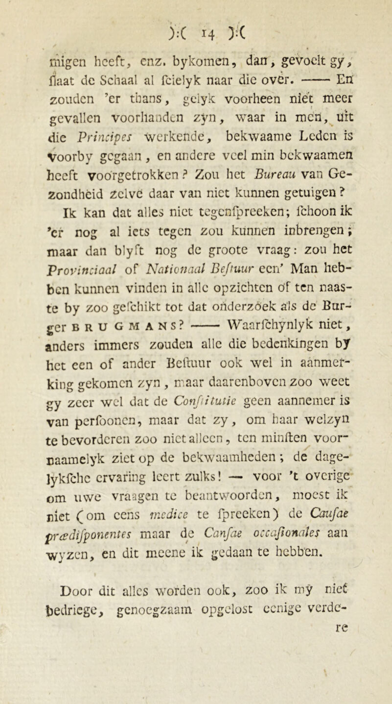 migen heeft, enz. bykomen, dan, gevoelt gy, liaat de Schaal al fcielyk naar die ovêr. En zouden ’er thans, gelyk voorheen niét meer gevallen voorhanden zyn, waar in men, uit die Principes werkende, bekwaame Leden is Voorby gegaan , en andere veel min bekwaamen heeft voorgetrokken ? Zou het Bureau van Ge- zondheid zelve daar van niet kunnen getuigen ? Ik kan dat alles niet tegenfpreeken; Ichoon ik ’cr nog al iets tegen zou kunnen inbrengen; maar dan blyft nog dc groote vraag: zou het Provinciaal of Nationaal Befruur een' Man heb- ben kunnen vinden in alle opzichten of ten naas- te by zoo gefchikt tot dat onderzoek als dc Bur- ger b r u gmans? Waarfchynlyk niet, anders immers zouden alle die bedenkingen by het een of ander Beftuur ook wel in aanmer- king gekomen zyn , maar daarenboven zoo weet gy zeer wel dat de Conjiitutic geen aannemer is van perfoonen, maar dat zy, om haar welzyn te bevorderen zoo niet alleen, ten minften voor- naameiyk ziet op de bekwaamheden; de dage- lykfche ervaring leert zulks! — voor 't overige om uwe vraagen te beantwoorden, moest ik niet (om cens mcdice te fpreeken) de Caufae pradifponentes maar de Canfae occafionales aan wyzcn, en dit meene ik gedaan te hebben. Door dit alles worden ook, zoo ik my niet bedriege, genoegzaam opgelost eenige verde- re