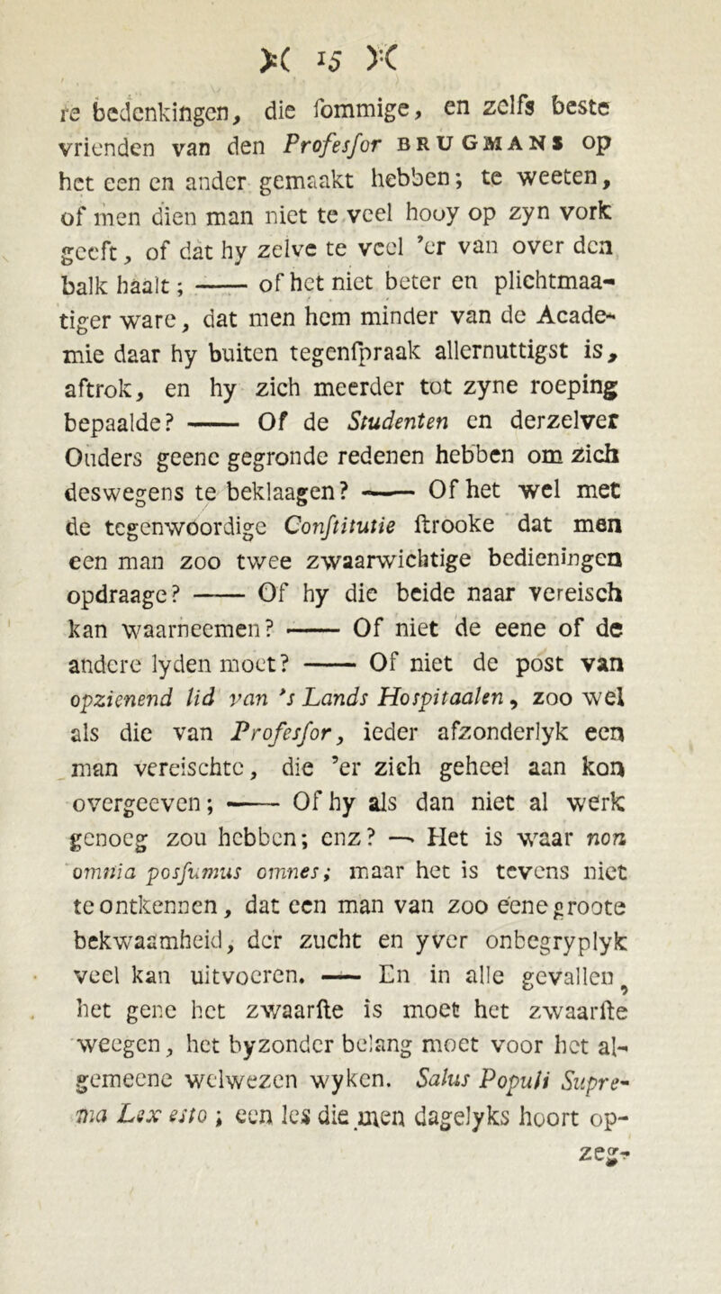 re bedenkingen, die fommige, en zelfs beste vrienden van den Profesfor brugman* op het een en ander gemaakt hebben; te weeten, of men dien man niet te veel hooy op zyn vork geeft, of dat hy zelve te veel ’er van over den balk haalt; of het niet beter en plichtmaa- tiger ware, dat men hem minder van de Acade- mie daar hy buiten tegenfpraak allernuttigst is, aftrok, en hy zich meerder tot zyne roeping bepaalde? Of de Studenten en derzelver Ouders geenc gegronde redenen hebben om zich deswegens te beklaagen? —— Of het wel met de tegenwoordige Conftitutie ftrooke dat men een man zoo twee zwaarwichtige bedieningen opdraage? —— Of hy die beide naar vereisch kan waarneemen? Of niet de eene of de andere lyden moet? Of niet de post van opzienend lid van *s Lands Hospitaahn 9 zoowel als die van Profesfor, ieder afzonderlyk een man vereischte, die ’er zich geheel aan kon overgeeven; Of hy als dan niet al werk genoeg zou hebben; enz? —- Het is waar non omnia posfumus omnes; maar het is tevens niet te ontkennen, dat een man van zoo éenegroote bekwaamheid, der zucht en yver onbegryplyk veel kan uitvocren, En in alle gevallen het gene het zwaarfte is moet het zwaarfte weegen, het byzondcr belang moet voor het al- gemeene welwezen wyken. Salus Populi Siipre- ma Lex esto ; een les die .men dagelyks hoort op- zegr-