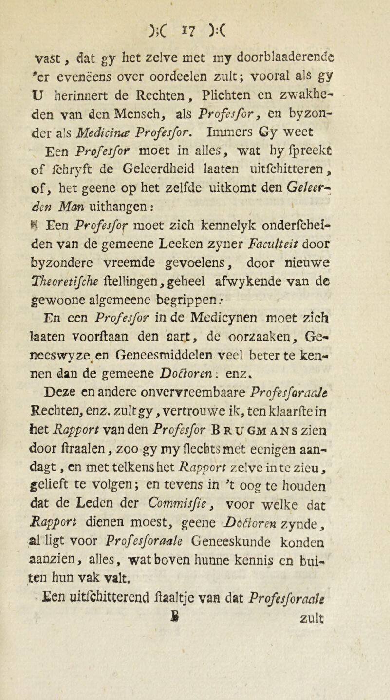 vast, dat gy liet zelve met my doorblaaderende 'er eveneens over oordeelen zult; vooral als gy U herinnert de Rechten, Plichten en zwakhe- den van den Mensch, als Profesfor, en byzon- der als Medicina Profesfor. Immers Gy weet Een Profesfor moet in alles, wat hy fpreekt of ichryft de Geleerdheid laaten uitfchitteren, of, het geene op het zelfde uitkomt den Geleer- den Man uithangen: H Een Profesfoif moet zich kennelyk onderfchei- den van de gemeene Leeken zyner Faculteit door byzondere vreemde gevoelens, door nieuwe Theoretifche Hellingen,geheel afwykende van de gewoone algemeene begrippen .* En een Profesfor in de Medicynen moet zich laaten voorflaan den sart, de oorzaaken. Ge- nees wyze en Geneesmiddelen veel beter te ken- nen dan de gemeene Dottoren. enz* Deze en andere onvervreembaare ProfesforaaJc Rechten, enz. zultgy ,vertrouwe ik,tenklaarflein het Rapport van den Profesfor Bru gm a n s zien door Hraalen, zoo gy my Hechts met eenigen aan- dagt, en met telkens het Rapport zelve in te zieu, gelieft te volgen; en tevens in 't oog te houden dat de Leden der Commisfie, voor welke dat Rapport dienen moest, geene Dottoren zynde, al ligt voor Profesfor aak Geneeskunde konden aanzien, alles, wat boven hunne kennis cn bui- ten hun vak valt. Een uitichittcrend Haaltje van dat Profesforaale B zult