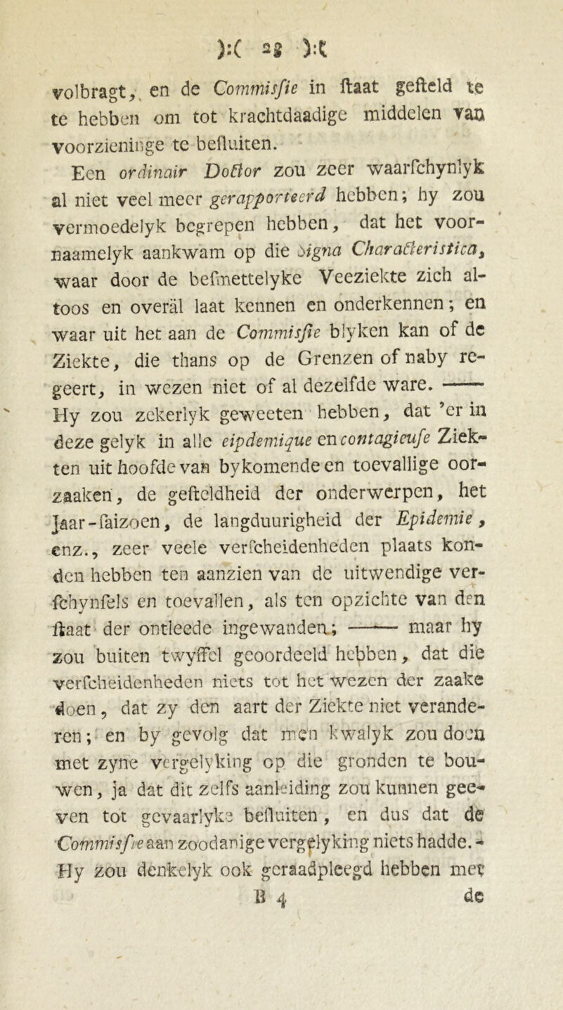 volbragt, en de Commisfie in ftaat gefield te te hebben om tot krachtdaadige middelen Yan voorzieninge tc befluiten. Een ordinair Dottor zou zeer waarfchynlyk al niet veelmeer gerapporteerd hebben; hy zou vermoedelyk begrepen hebben, dat het voor- naamelyk aankwam op die signa Charafteristica, waar door de befmettelyke Veeziekte zich al- toos en overal laat kennen en onderkennen; en waar uit het aan de Commisfie blyken kan of de Ziekte, die thans op de Grenzen of naby re- geert, in wezen niet of al dezelfde ware. Hy zou zekerlyk gewecten hebben, dat ’er in deze gelyk in alle eipdemique encontagieufe Ziek- ten uit hoofde van by komende en toevallige oor- zaakeri, de gefteldheid der onderwerpen, het Jaar-faizoen, de langduurigheid der Epidemie, enz., zeer veele verfcheidenheden plaats kon- den hebben ten aanzien van de uitwendige ver- fchynfels en toevallen, als ten opzichte van dm ftaat der ontleedc ingewanden; —*— maar hy zou buiten twyffcl geoordeeld hebben, dat die verfcheidenheden niets tot het wezen der zaake doen, dat zy den aart der Ziekte niet verande- ren; en by gevolg dat men kwalyk zou doen met zyne vergelyking op die gronden te bou- wen , ja dat dit zelfs aanleiding zou kunnen gee- ven tot gevaarlyke befluiten , en dus dat de Commisfe aan Zoodanige vergelyking niets hadde. - Hy zou denkclyk ook geraadpleegd hebben met B 4 de