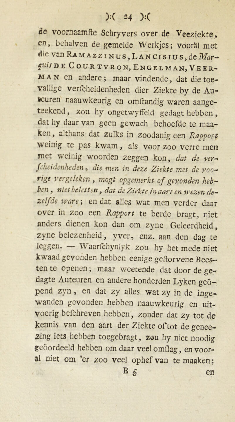 de voornaamfte Schryvers over de Veeziekte., en, behalven de gemelde Werkjes; voorül met die van Ramazz i nus,Lan cisius,deikfar- fu*s D E Courtvron,Engelman,Veer- man en andere; maar vindende, dat die toe- vallige verfcheidenheden dier Ziekte by de Au- freuren naauwkeurig en omftandig waren aange- teekend, zou hy ongetwyffeld gedagt hebben, dat hy daar van geen gcwach behoefde te maa- ken, althans dat zulks in zoodanig een Rapport weiing re pas kwam, als voor zoo verre men met weinig woorden zeggen kon, dat de ver- Jchcidcnheden, die men in deze Ziekte met de voo- rige vergeleken , mogt opgemerkt of gevonden heb- bi n , niet heletten, dat de Ziekte in aart en mezen de- zelfde mare; cn dat alles wat men verder daar over in zoo een Rapport te berdc bragt, niet anders dienen kon dan om zync Geleerdheid, zync belezenheid, yver, enz. aan den dag te leggen. — Waarfchynlyk zou hy het mede niet kwaad gevonden hebben cenige gcliorvene Bees- ten te openen; maar weetende dat door de ge- dagte Auteuren en andere honderden Lykcn geo- pend zyn, en dat zy alles wat zy in de inge- wanden gevonden hebben naauwkeurig en uit- voerig befchreven hebben, zonder dat zy tot de kennis van den aart der Ziekte of tot de genee- 2ing iets hebben toegebragt, zou hy niet noodig geoordeeld hebben om daar veel omflag, en voor- al niet om ’er zoo veel ophef van te maaken; B 6 en