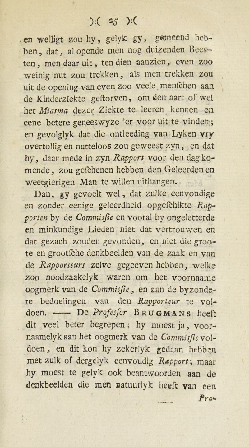 en welligt zou hy, g-elyk: gy, gemeend heb- ben , dat, al opende men nog duizenden Bees- ten , men daar uit , ten dien aanzicn, even zoo weinig nut zou trekken, als men trekken zou uit de opening van even zoo veele menlchen aan de Kinderziekte gcftorven, om den aart of wel het Miasma dezer Ziekte te leeren kennen en t } ' V* • *• eene betere geneeswyze 'er voor uit te vinden; en gevolglyk dat die ontleeding van Lyken vry overtollig en nutteloos zou geweest zyn, en dat hy, daar mede in zyn Rapport voor den dag ko- mende, zou gefchenen hebben den Geleerden en weetgierigen Man te willen uithangen. Dan, gy gevoelt wel, dat zulke eenvoudige en zonder eenige geleerdheid opgeichikte Rap- porten by de Commisfie en vooral by ongeletterde en minkundige Lieden niet dat vertrouwen en dat gezach zouden gevonden, en niet die groo- te en grootfche denkbeelden van de zaak en van de Rapporteurs zelve gegeeven hebben, welke zoo noodzaakelyk waren om het voornaame oogmerk van de Commisfie, en aan de byzonde- re bedoelingen van den Rapporteur te vol- doen. De Profesfor Brugmans heeft dit veel beter begrepen; hy moest ja, voor- naamelykaan het oogmerk van de Commisfie vol- doen, en dit kon hy zekerlyk gedaan hebben met zulk of dergclyk eenvoudig Rapport; maar hy moest te gelyk ook beantwoorden aan de denkbeelden die men uatuurlyk heeft van een Pr 0-