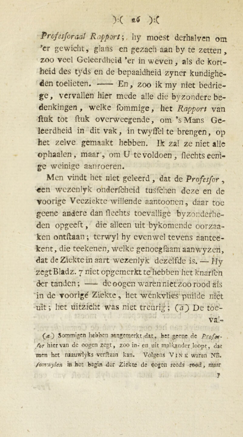X X Profes/oraal Rapport; Iiy moest derhalven om er gewicht, glans en gezach aan by te zetten , zoo veel Geleerdheid ’er in weven , als de kort- heid des tyds en de bepaaldheid zyncr kundighe- den toelieten. En, zoo ik my niet bedrie- ge, vervallen hier mede alle die byzondere be- denkingen , welke fommige, het Rapport van ftuk tot ftuk overweegende, om ’sMans Ge- leerdheid in dit vak, in twyffel te brengen, op het zelve gemaakt hebben. Ik zal ze niet alle ophaaien, maar, om U te voldoen, Hechts eeni- ge weinige aanroeren. Men vindt het niet geleerd, dat de Profesfor, «en wezenlyk ohderfcbeid tusfehen deze en dc voorige Veeziekte willende aantoonen, daar toe geene andere dan flechts toevallige byzondefhe- den opgeeft, die alleen uit bykomende oorzaa- ken ontdaan ; tcrwyl hy evenwel tevens aantee- kent, die tcekenen, welke genoegfaam aanwyzen, dat de Ziekte in aart wezenlyk dezelfde is. — I Jy zegtBladz. 7 niet opgemerkt te'hebben het knarfen der tanden; — de oogen waren niet zoo rood als in de voorigd Ziekte, het wenkvlies puilde niet uit; het uitzicht was niet treurig; (aQ De toe- va;- O) Sommigen hebben aangewerkt dat, bet geene de Pro/at- /lor hiervan dc oogen zegt, zoo in- en uit malfymder loopt, dat men het naauwlyks verfhan kan. Volgens Vink waren NB. /omwylen in het begin der Ziekte de oogen reeds rood, maar t