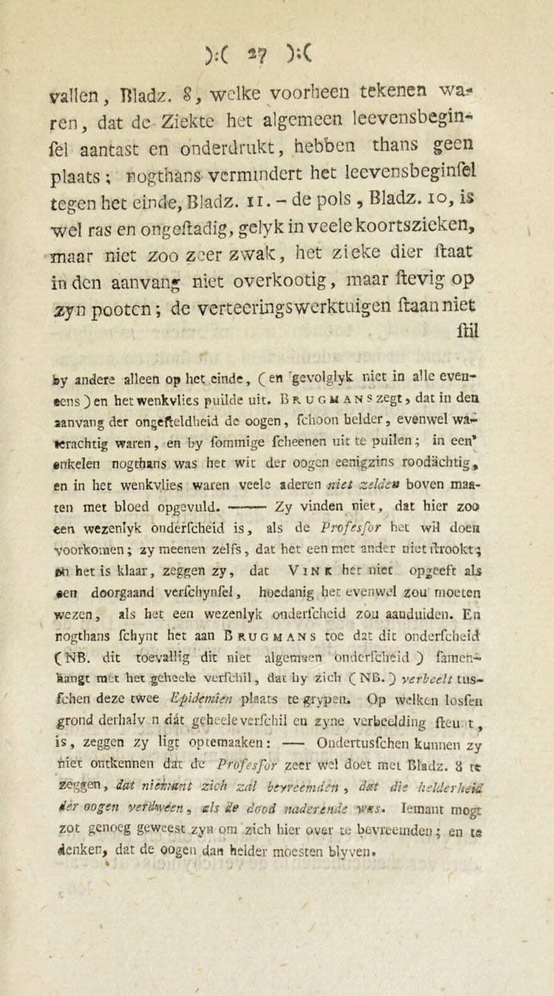 ):( 2? );( vallen, Bladz. 8, welke voorbeen tekenen wa* ren, dat dc Ziekte het algemeen leevensbegin- fel aantast en onderdrukt, hebben thans geen plaats; nog thans vermindert het leevensbeginfel tegen het einde, Bladz. n. - de pols , Bladz. io, is wel ras en ongenadig, gelyk in veele koortszieken, maar niet zoo zeer zwak, het zieke dier ftaat in den aanvang niet overkootig, maar ftevig op zyn pooten; de verteeringS’werktuigen ftaan niet ftil k>y anders alleen op het einde, (en gevolglyk niet in alle even- eens ) en het wenkvlies puilde uit. Brugmans zegt, dat in den aanvang der ongefteldheid de oogen, fchoon helder, evenwel wa- terachtig waren , en by fommige fcheenen uit te puilen; in een* enkelen nogthans was het wit der oogen eenigztns roodachtig, en in het wenkvlies waren veele aderen niet zelden boven mas- ten met bloed opgcvuld. Zy vinden niet, dat hier zoo een wezenlyk onderfcheid is, als de Profesfor het wil doen voorkomen; zy meenen zelfs, dat het een met ander nietftrookt; het is klaar, zeggen zy, dat Vink her niet opgeeft als #en doorgaand verfchynfel, hoedanig het evenwel zou moeten wezen, als het een wezenlyk onderfcheid zou aanduiden. En nogthans fchynt het aan Brug mans toe dat dit onderfcheid (NB. dit toevallig dit niet algemeen onderfcheid ) famen- hangt m^t het geheele verfdiil, dat hy zich (NB. ) verheelt tus- fchen deze twee Epidemien plaats te grypein Op welken losfen grond derhaly n dat gchedevcrfchil cn zyne verbeelding fteu t, is, zeggen zy ligt optemaaken: — Ondertusfchen kunnen zy biet ontkennen dat dc Profesfor zeer wel doet met Bladz. 8 te zeggen, dat nièbunt zich zal bevreemden , dat die helderheid der oogen verdween, cis de dood naderende wns. Iemant mogt zot genoeg geweest zyn om zich hier over te bevreemden; en te denken, dat de oogen dan helder moesten blyven. % • { • '