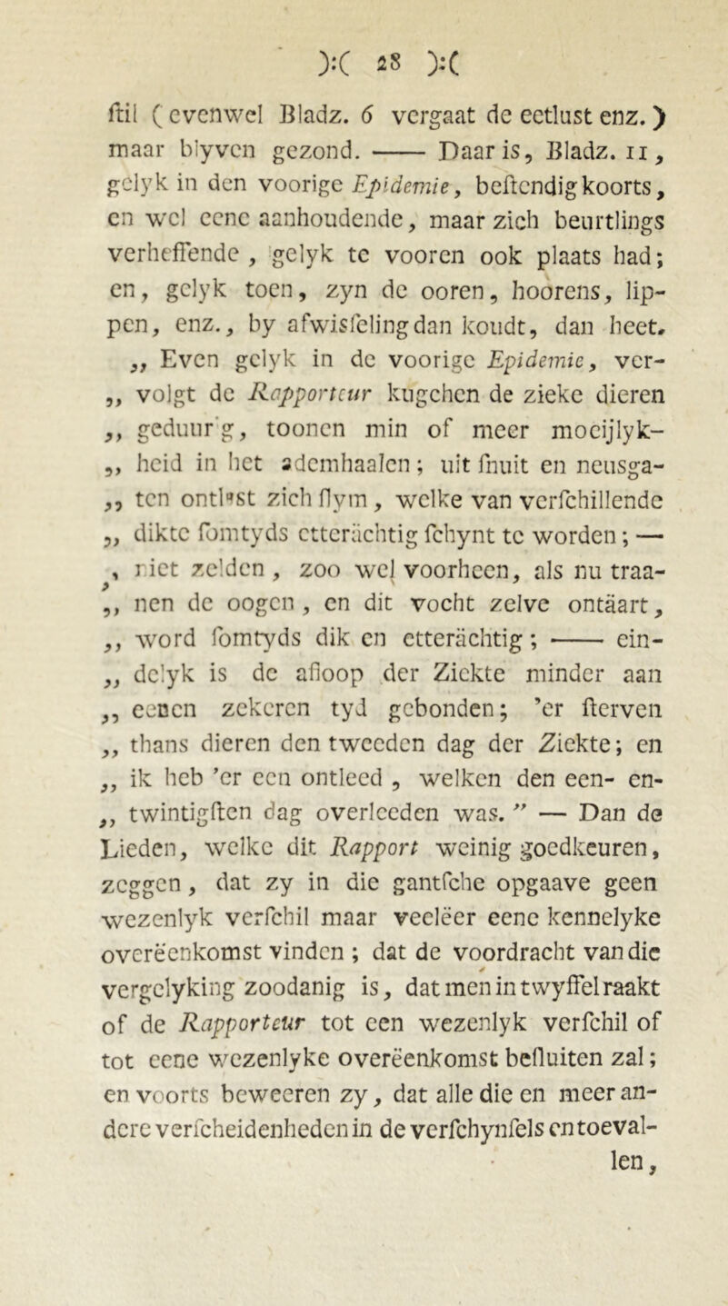 ftil ( evenwel Bladz. 6 vergaat de eetlust enz. ) maar blyven gezond. Daar is, Bladz. u, gclyk in den voorige Epidemie, beftendigkoorts, en wel eenc aanhoudende, maar zich beurtlings verheffende , gelyk tc vooren ook plaats had; en, gclyk toen, zyn de ooren, hoorens, lip- pen, enz., by afwisfelingdan koudt, dan heet. „ Even gclyk in de voorige Epidemie, ver- ,, volgt de Rapporteur kugchcn de zieke dieren ,, geduurg, toonen min of meer mocijlyk- „ heid in het adcmhaalcn; uit fnuit en neusga- ,, ten ontlast zich flym , welke van vcrfchillende „ dikte fomtyds cttcrachtig fchynt tc worden; — , riet zelden, zoo wel voorheen, als nu traa- > ' ,, nen de oogen , en dit vocht zelve ontaart, ,, word fomtyds dik en etterachtig; ein- „ dclyk is de afloop der Ziekte minder aan ,, eenen zekeren tyd gebonden; ’er fterven ,, thans dieren den tweeden dag der Ziekte; en „ ik heb ’cr een ontleed , welken den een- en- „ twintigften dag overlceden was. ” — Dan de Lieden, welke dit Rapport weinig goedkeuren, zeggen, dat zy in die gantfche opgaave geen wezenlyk verfchil maar veeleer eenc kennclyke overeenkomst vinden ; dat de voordracht van die vergclyking zoodanig is, dat men in twyffel raakt of de Rapporteur tot een wezenlyk verfchil of tot eene wczenlyke overeenkomst befluiten zal; en voorts beweeren zy, dat alle die en meeran- dere verfcheidenhedenin de verfchynfels en toeval- len.