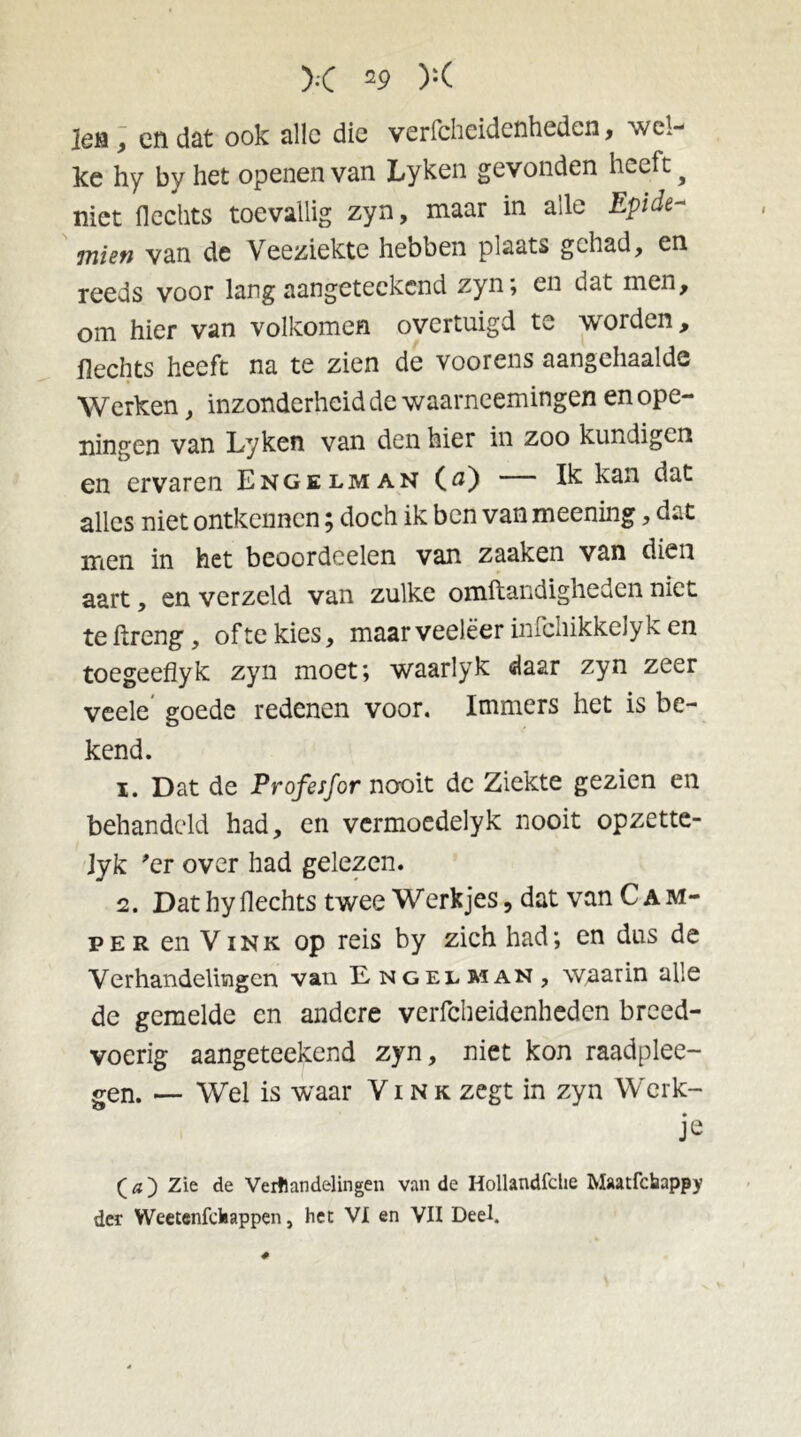 ]eti, en dat ook alle die verfcheidenhedcn, wel- ke hy by het openen van Lyken gevonden heeft ? niet flechts toevallig zyn, maar in alle Epide- miert van de Veeziekte hebben plaats gehad, en reeds voor lang aangeteckcnd zyn; en dat men, om hier van volkomen overtuigd te worden, Hechts heeft na te zien de voorens aangchaalde Werken, inzonderheid de waarncemingen en ope- ningen van Lyken van den hier in zoo kundigen en ervaren Engelman (tf) — Ik kan dat alles niet ontkennen; doch ik ben van meening, dat men in het beoordcelen van zaaken van dien aart, en verzeld van zulke omstandigheden niet te ftreng, ofte kies, maar veeleer infchikkelyk en toegeeflyk zyn moet; waarlyk daar zyn zeer veele' goede redenen voor. Immers het is be- kend. 1. Dat de Profesfor nooit de Ziekte gezien en behandeld had, en vermoedelyk nooit opzette- Jyk *er over had gelezen. 2. Dat hy Hechts twee W erk jes, dat van C am- per en Vink op reis by zich had; en dus de Verhandelingen van Engelman , waarin alle de gemelde en andere verfcheidenhedcn breed- voerig aangeteekend zyn, niet kon raadplee- sen. — Wel is waar Vink zegt in zyn Werk- je O) Zie de Verhandelingen van de Hollandfche Maatfcbappy der Weetenfchappen, het VI en VII Deel.