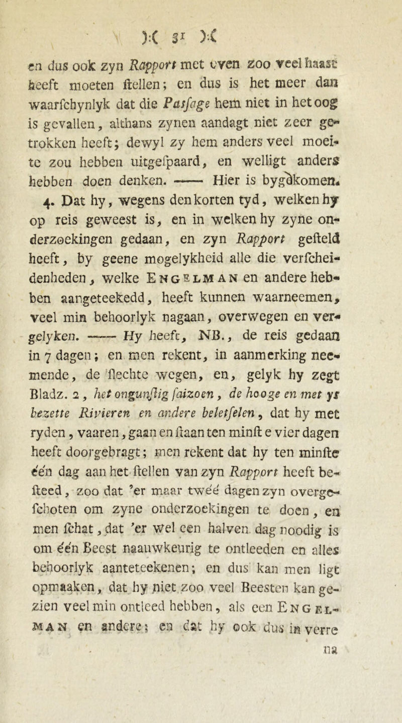 cn dus ook zyn Rapport met even zoo veel haast heeft moeten Hellen; en dus is het meer dan waarfchynlyk dat die Pasfoge hem niet in het oog is gevallen, althans zynen aandagt niet zeer ge- trokken heeft; dewyl zy hem anders veel moei** te zou hebben uitgefpaard, en welligt anders hebben doen denken. Hier is bygeikomen- 4. Dat hy, wegens den korten tyd, welken hy op reis geweest is, en in welken hy zyne on- derzoekingen gedaan, en zyn Rapport geheld heeft, by geene mogelykheid alle die verfchei- denheden, welke Engelman en andere heb- ben aangeteekedd, heeft kunnen waarneemen, veel min behoorlyk nagaan, overwegen en ver- gelyken. Hy heefc, NB., de reis gedaan in 7 dagen; en men rekent, in aanmerking nee- mende, de hechte wegen, en, gelyk hy zegt Bladz. 2 , het ongunflig faizoen , de hooge en met ys bezette Rivieren en andere beletfelen, dat hy met ryden, vaaren, gaan en haan ten minfh e vier dagen heeft doorgebragt; inen rekent dat hy ten minfte een dag aan het hellen van zyn Rapport heeft be- lleed , zoo dat ’er maar twéé' dagen zyn overge- fchoten om zyne onderzoekingen te doen, en men ichat, dat 'er wel een hal ven dag noodig is om één Beest naauwkeurig te ontleeden en alles behoorlyk aanteteekenen; en dus kan men ligt opmaaken, dat hy niet zoo veel Beesten kan ge- zien veel min ontleed hebben, als een Engel- man en andere; en dat hy ook dus in verre na