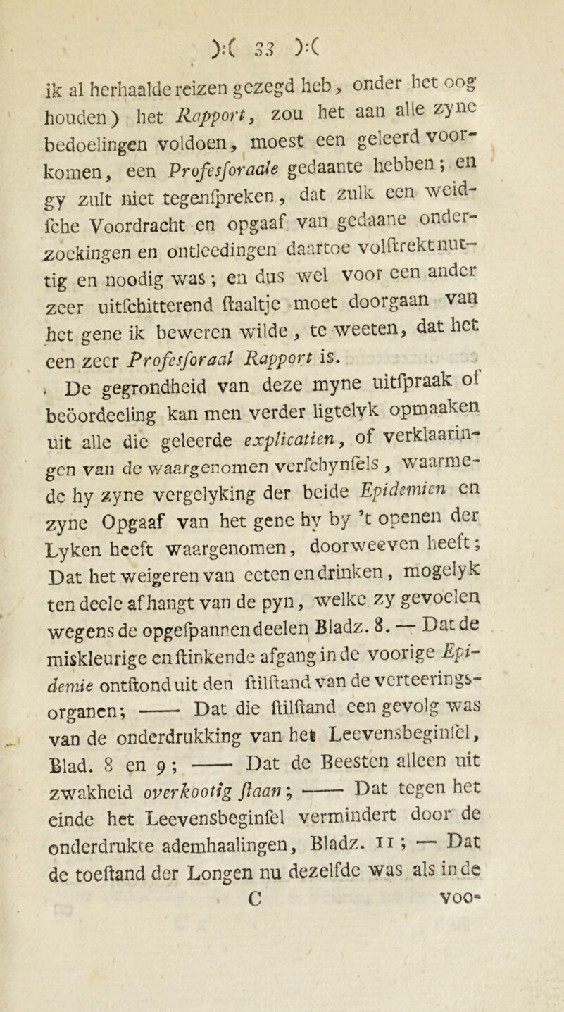 ik al herhaalde reizen gezegd heb, onder bet oog houden) het Rapport, zou het aan alle z}ne bedoelingen voldoen, moest een geleerd \ ooi komen, een Profesforaale gedaante hebben, en gy zult niet tegenipreken, dat zulk een weid- fche Voordracht en opgaaf van gedaane onder- zoekingen en ontleedingen daartoe volftrekt nut- tig en noodig was ; en dus wel voor een ander zeer uitfehitterend Haaltje moet doorgaan van het gene ik beweren wilde , te weeten, dat het. een zeer Profesforaal Rapport is. . De gegrondheid van deze myne uitfpraak of beöordeeling kan men verder ligtelyk opmaaken uit alle die geleerde explicatien, of verklarin- gen van de waargenomen vcrfchyniels , waai me- de hy zyne vergelyking der beide Epidemien en zyne Opgaaf van het gene hy by ’t openen der Lyken heeft waargenomen, doorweeven heeft; Dat het weigeren van eeten en drinken, mogelyk ten deele afhangt van de pyn, welke zy gevoelen wegens de opgefpannendeelen Bladz. 8. Dat de miskleurige en Hinkende afgang in de voorige Epi- demie ontftonduit den ftilftand van de verteerings- organen; Dat die ftilftand een gevolg was van de onderdrukking van het Lecvensbeginlel, Blad. 8 en 9; Dat de Beesten alleen uit zwakheid overkootig flaan; Dat tegen het einde het Lecvensbeginfel vermindert door de onderdrukte ademhaalingen, Bladz. n ; Dat de toeftand der Longen nu dezelfde was als inde C voo-