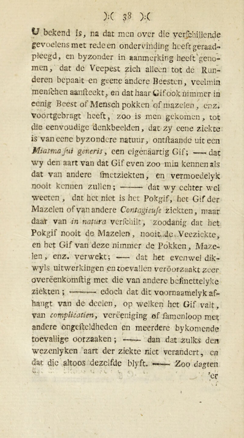 V bekend is, na dat men over die vcrfchillende gevoelens met rede en ondervinding heeft geraad- pleegd, en byzonder in aanmerking heeft'geno- men, dat de Veepest zich alleen tot de Run- deren bepaalt en geene andere Beesten, veelmin menichcn aanftcekt, en dat haar Gifook.nimmer in eenig Beest of Meiisch pokken of mazelen, enz. voortgebragt heeft, zoo is men gekomen, tot die eenvoudige denkbeelden, dat zy eene ziekte is vaneene byzondere natuur, ontftaande uit ecu Miasma Jut generis, een cigènaartig Gif; dat wy den aart van dat Gif even zoo min kennen als dat van andere fmetziekten, en vermoedelyk nooit kennen zullen; dat wy echter veel weeten , dat het niet is het Pokgif, het Gif der Mazelen of van andere Contagieufe ziekten, maar daar van in natura verfcoilt, zoodanig dat het Pokgif nooit de Mazelen, nooit .de.Veeziekte, r ' \ ■ en het Gif van deze nimmer de Pokken, Maze- len, enz. verwekt; — dat het evenwel dik- wyls uitwerkingen en toevallen veroorzaakt zeer overëenkomftig met die van andere bcfmcttelyke ziekten ; edoch dat dit voornaamelyk af- hangt van de deden, op welken het Gif valt, van complicatien, vcrëeniging of famenloop met andere öngefteldhcden en meerdere bykomende toevallige oorzaaken ; dan dat zulks den r * . • wezenlyken aart der ziekte niet verandert, cn dat die altoos dezelfde blyft. —— Zoo dagten