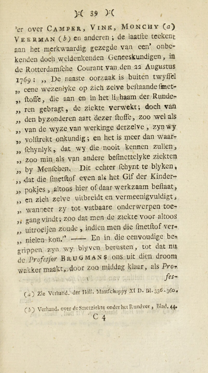 s ?er over Camper, Vink, Monchy (a) Veerman ( b) cn anderen ; de laatfte teckent aan het merkwaardig gezegde van een’ onbe- kenden doch wcldcnkenden Geneeskundigen, in de Rotterdamfche Courant van den 22 Augustus 1769 : „ De naaste oorzaak is buiten twyftel cene wezeniyke op zich zelve bel taande lfnet— ftofte, die aan en in het lichaam der Runde- ren gebragt, de ziekte verwekt; doch van den byzonderen aart dezer ftofte, zoo wel als van de wyze van werkinge derzelve , zynwy volftrekt onkundig; en het is meer dan waar- fchynlyk, dat wy die nooit kennen zullen, zoo min als van andere befmettclyke ziekten by Menfcbem Dit echter fchynt te blyken, }y «dat die fmetftof even als het Gif der Kinder- pokjes, altoos hier of daar werkzaam beflaat, cn zich zelve uitbreidt en vcrmcenigvuldigt, wanneer zy tot vatbaare onderwerpen toe- gang vindt; zoo dat men de ziekte voor altoos uitroeijen zoude , indien men die fmetftof ver- „ nielen kon.” En in die eenvoudige be, trippen zyn wy blyven bciusten, tot dat nu dc Profesfor Brugman s ons uit dien droom wakker maakt,/door zoo middag klaar, als Pro? \ fes~ Qu') Zie Verhand, der Hól’. MantfcVuppy XI D. 01.350-360, Verhand, over de Smetziefcte onder het Rundvee, Blad. 44» c 4 ?> i> >•> 39 J’ J) i9