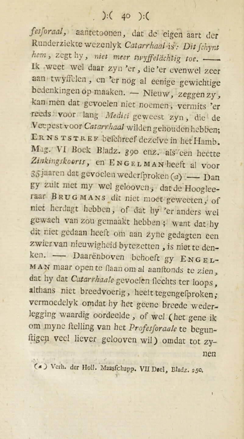 . X 4° X fesjoraal, aantetoonen, dat dc eigen aart der Runderziekce wezenlyk CatarrhaalAi: Ditjchynt /.’ cm , zegt hy, niet meer twyff cl achtig toe. Ik -weet wel daar zyn 'er , die'er evenwel zeer aan tv yffllen , en cr nog al eenige gewichtige bedenkingen op.maaken. — Nieuw, zeggen zy, kan mén dat gevoelen niet noemen, vermits ’er reeds voor lang Medici geweest zyn, die de \ cl pest vooi Catarrhaal wilden gehouden hebben; Ernststref befchrccf dezelve in het Iiamb. M.:g. A i Hoek EJadz. 390 enz. als’-'cen heette Zinlitngskoorts, en Engelman heeft al voor Sojaaren dat gevoelen wederfproken (a) — Dan gy zult met my wel gelooven, dat de Hooglee- iaai Brugaians dit niet moet geweeteny of niet hcrJagt hebben, of dat hy 'er anders wel gcwach van zou gemaakt hebben ; want dat hy c.*t niet gedaan heeft om aan zync gedagten een zwier van nieuwigheid bytezetten , is niette den- ken. — Daarenboven behoeft gy Engel- man maar open te Haan om al aanftonds te zien, dat hy dat Catarrhaale gevoelen flechts ter loops, althans niet breedvoerig, heelttegengefproken vcrmoedeJyk omdat hy het gcenc breedc weder- le&Sir>£ waardig oordeelde , of wel ( het gene ik om mync Helling van het Profesforaa/e te begun- ftigen veel liever gelooven wil) omdat tot zy- nen »* .