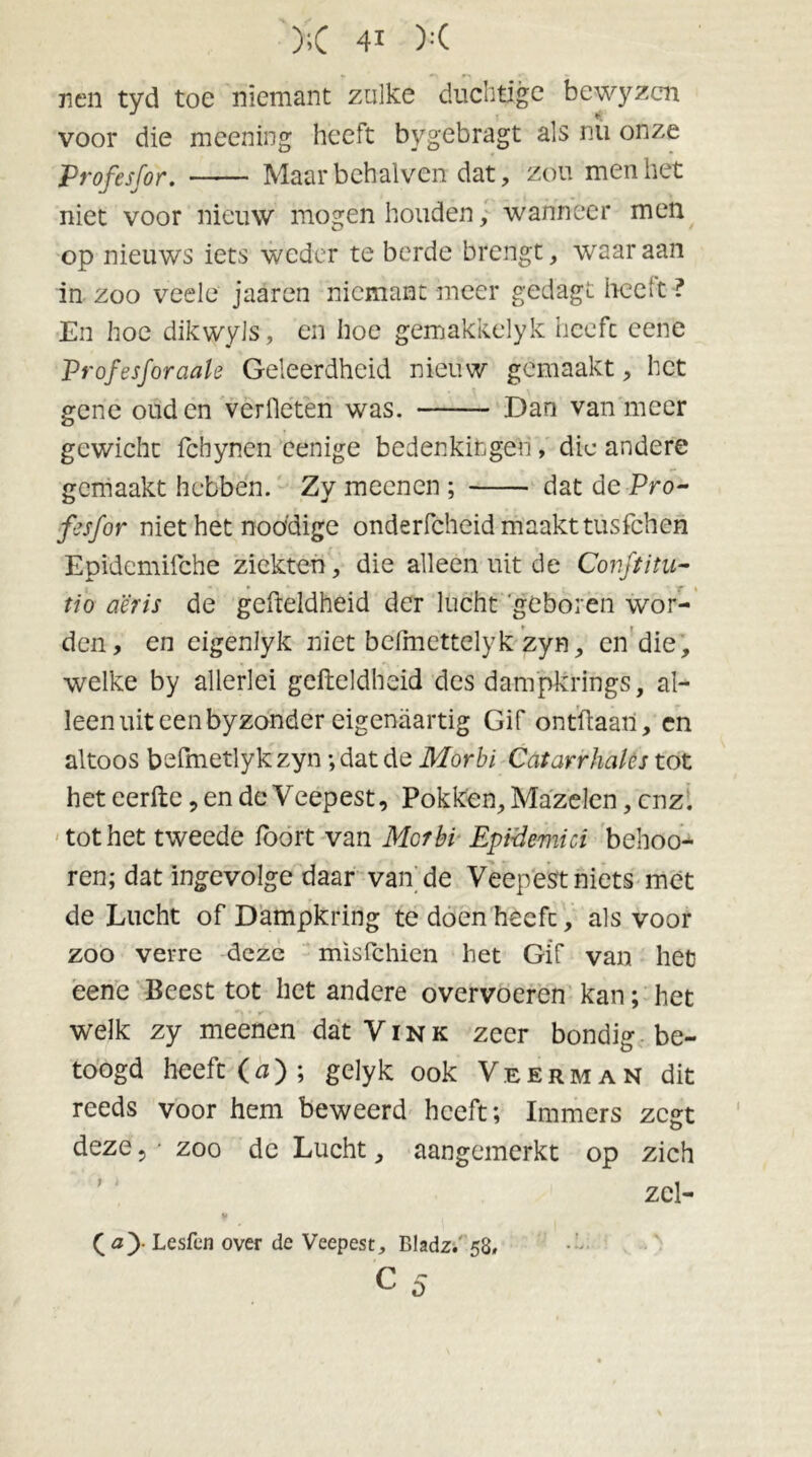 nen tyd toe niemant zulke duchtige bewyzcn voor die meening heeft bygebragt als nu onze Profesfor. Maarbehalvcn dat, zou men het niet voor nieuw mogen houden, wanneer men op nieuws iets weder te berde brengt, waar aan in zoo veele jaaren niemant meer gedagt heeft ? En hoe dikwyls, en hoe gemakkelyk heeft cene Profesforaak Geleerdheid nieuw gemaakt, het gene ouden verlieten was. Dan van meer gewicht fchynen eenige bedenkingen , die andere gemaakt hebben. Zy meenen ; dat de Pro- fesfor niet het noddige onderfcheid maakt tusfehen Epidemifche ziekten, die alleen uit de Conftitu- tio a'éris de gefteldheid der lucht geboren wor- den, en cigenlyk niet belmettelyk zyn, en die, welke by allerlei gefteldheid des dampkrings, al- leen uit een byzonder eigenaartig Gif ontftaan, en altoos befmetlyk zyn ; dat de Morbï Catarrhales tot het eerfte, en de Veepest, Pokken, Mazelen, enz. tot het tweede ibort van Mcrbi EpiÜemici behoo- ren; dat ingevolge daar van de Veepest niets met de Lucht of Dampkring te doen heeft, als voor zoo verre deze misfehien het Gif van het eene Beest tot het andere overvoeren kan; het welk zy meenen dat Vink zeer bondig be- toogd heeft (n); gelyk ook Veerman dit reeds voor hem beweerd heeft; Immers zegt deze ? • zoo de Lucht, aangemerkt op zich zcl- ( ay Lesfcn over de Veepest, Eladz. 58»