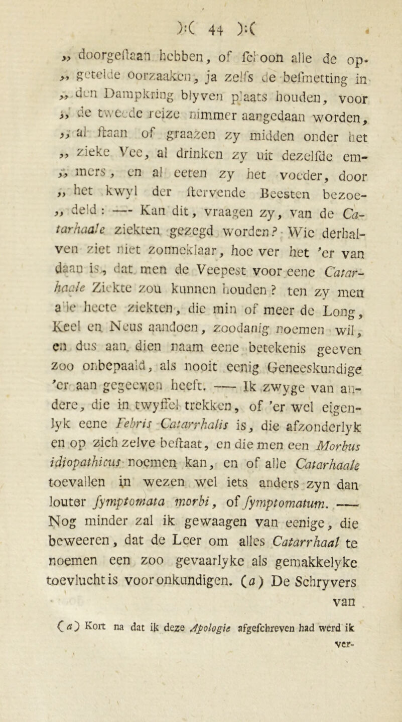 » doorgegaan hebben, of fchoon alle dc op- „ getelde Oorzaaken, ja zelfs de befmetting in » den Dampkring blyven plaats houden, voor ,, ^e tweede jeize nimmer aangedaan worden, „ al ftaan of graazen zy midden onder het „ zieke Vee, al drinken zy uit dezelfde em- >■> niers, en al ceten zy het voeder, door „ het kwyl der ftervende Beesten bezoe- „ deld : — Kan dit, vraagen zy, van de Ca- t ar haal c ziekten gezegd worden? Wie derhal- ven ziet niet zonneklaar, hoever het 'er van daan is,, dat men dc Veepest voor cene Catar- haale Ziekte zou kunnen houden ? ten zy men a io hecte ziekten , die min of meer de Lon^ ö, Keel en Neus aandoen, zoodanig noemen wil, cn dus aan, dien naam eene betekenis geeven zoo onbepaald, als nooit eenig Geneeskundige 'er aan gegeeyen heeft. — lk zwyge van an- dere, die in twytfcl trekken, of 'er wel eigen- lyk eene Febris Catarrhalis is, die afzonderlyk cn op zich zelve beftaat, cn die men een Morbus idiopathicus noemen kan, cn of alle Catarhaale toevallen \n wezen wel iets anders zyn dan louter Jymptomata morbi, of fymptomatwn. Nog minder zal ik gewaagen van eenige, die beweeren, dat de Leer om alles Catarrhaal te noemen een zoo gevaarlyke als gemakkelyke toevlucht is voor onkundigen. (0; De Schryvers van C a ) Kort na dat ik deze apologie afgefchreven had werd ik ver-