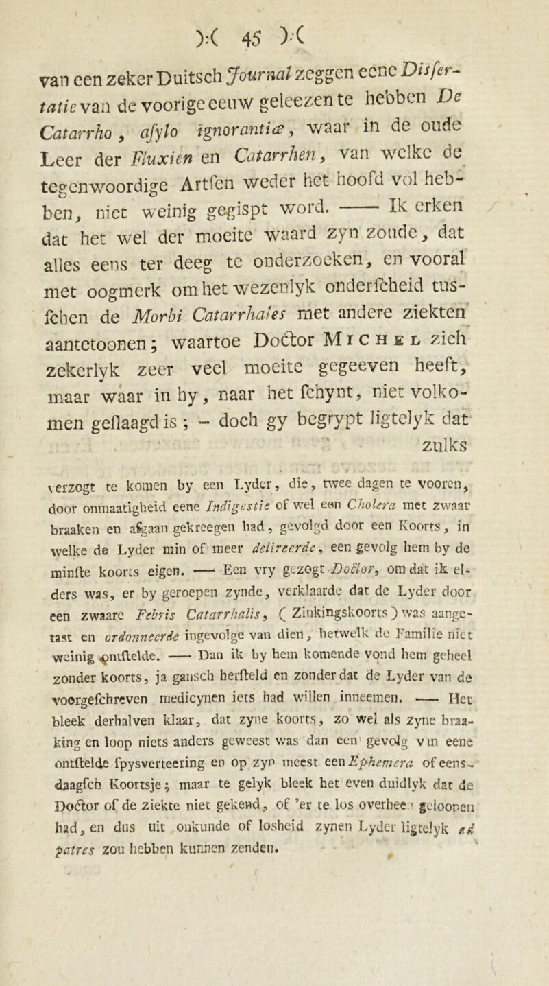 van een zeker Duitsch Journal zeggen eenc Dis [et - tatievan de voorigeeeuw geleezente hebben De Catarrho , afyto ignorantie, v/aar in de oude Leer der Fluxicn en Catarrhen, van welke dv^ tegenwoordige Artfcn weder het hoofd vol heb- ben, niet weinig gegispt word. Ik erken dat het wel der moeite waard zyn zoude, dat alles eens ter deeg te onderzoeken, en vooral met oogmerk om het wezenlyk onderfcheid tus- feben de Morbi Catarrhales met andere ziekten aantetoonen; waartoe Doctor Michel zich zekerlyk zeer veel moeite gegeeven heeft, maar waar inhy, naar het fchynt, niet volko- men geflaagd is ; - doch gy begrypt ligtelyk dat zulks verzogt te komen by een Lydcr, die, twee dagen te vooren, door onmaatigheid eene Indigestie of wel een Cholera met zwaar braaken en aSgaan gekreegen bad, gevolgd door een Koorts, in welke de Lyder min of meer delireerde, een gevolg hem by de minfte koorts eigen. —- Een vry gezogt Doctor, omdat ik el- ders was, er by geroepen zynde, verklaarde dat dc Lyder door een zwaare Febris Catarrhalis, ( Zinkingskoorts) was aange- tast en ordonneerde ingevolge van dien, hetwelk de Familie niet weinig ^ntftelde. Dan ik by hem komende vond hem geheel zonder koorts, ja gansch herfteld cn zonder dat de Lyder van de voorgefchreven medicynen iets had willen inneemen. Het bleek derhalven klaar, dat zyne koorts, zo wel als zyne braa- king en loop niets anders geweest was dan een gevolg v in eene ontftelde fpysverteering en op zyn meest een Ephemera ofeens- daagfeh Koortsje; maar te gelyk bleek het even duidlyk dar de Dodor of de ziekte niet gekend, of ’er te los overhee.' gcloopeu had, en dus uit onkunde of losheid zynen Lyder ligtelyk etd ■patres zou hebben kunnen zenden.