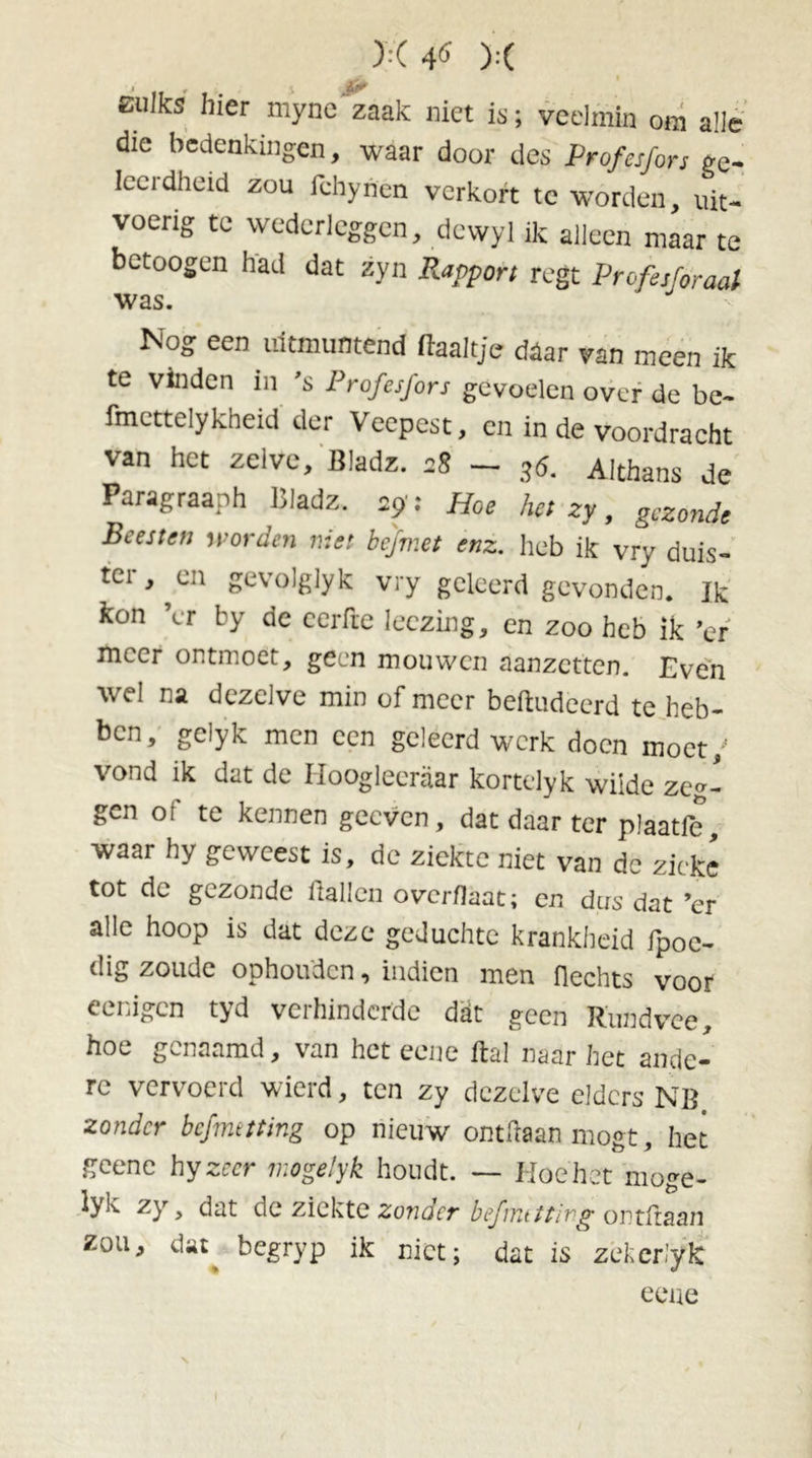 zulks hier myne zaak niet is; veelmin om alle die bedenkingen, waar door des Profesfors ge- leerdheid zou Ichyhen verkort te worden, uit- voerig te wederleggen, devvyl ik alleen maar te betoogen had dat zyn Rapport regt Profesforaal was. Nog een uitmuntend haaltje daar van meen ik te vinden in 's Profesfors gevoelen over de be- fmcttelykheid der Veepest, en in de voordracht van het zelve, Bladz. 28 - .,0. Althans de Paragraaph liladz. 29': Hoe hei zy, gezonde Beesten worden niet hefmet enz. heb ik vry duis- ter, ^en gevolglyk vry geleerd gevonden. Ik kon ’er by de eerfte Ieczing, en zoo heb ik ’er meer ontmoet, geen mouwen aanzetten. Even wel na dezelve min of meer beftudeerd te heb- ben, gelyk men een geleerd werk doen moet; vond ik dat de Hooglecraar kortelyk wilde zeg- gen of te kennen geeven, dat daar ter plaatfe, waar hy geweest is, de ziekte niet van dc zieke tot de gezonde itallen overflaat; en dus dat ’er alle hoop is dat deze geduchte krankheid fpoe- dig zoude ophouden, iiidicn men flechts voor eenigen tyd verhinderde dat geen Rundvee, hoe genaamd, van het eene Ral naar het ande- re vervoerd wierd, ten zy dezelve elders NB zonder befmttting op nieuw ontfraan mogt, het geene hy zeer mogelyk houdt. — Hoe het moge- tyk zy, dat de ziekte zonder befmttting ontman zou, dat beeryp ik niet; dat is zekerlyk eene N