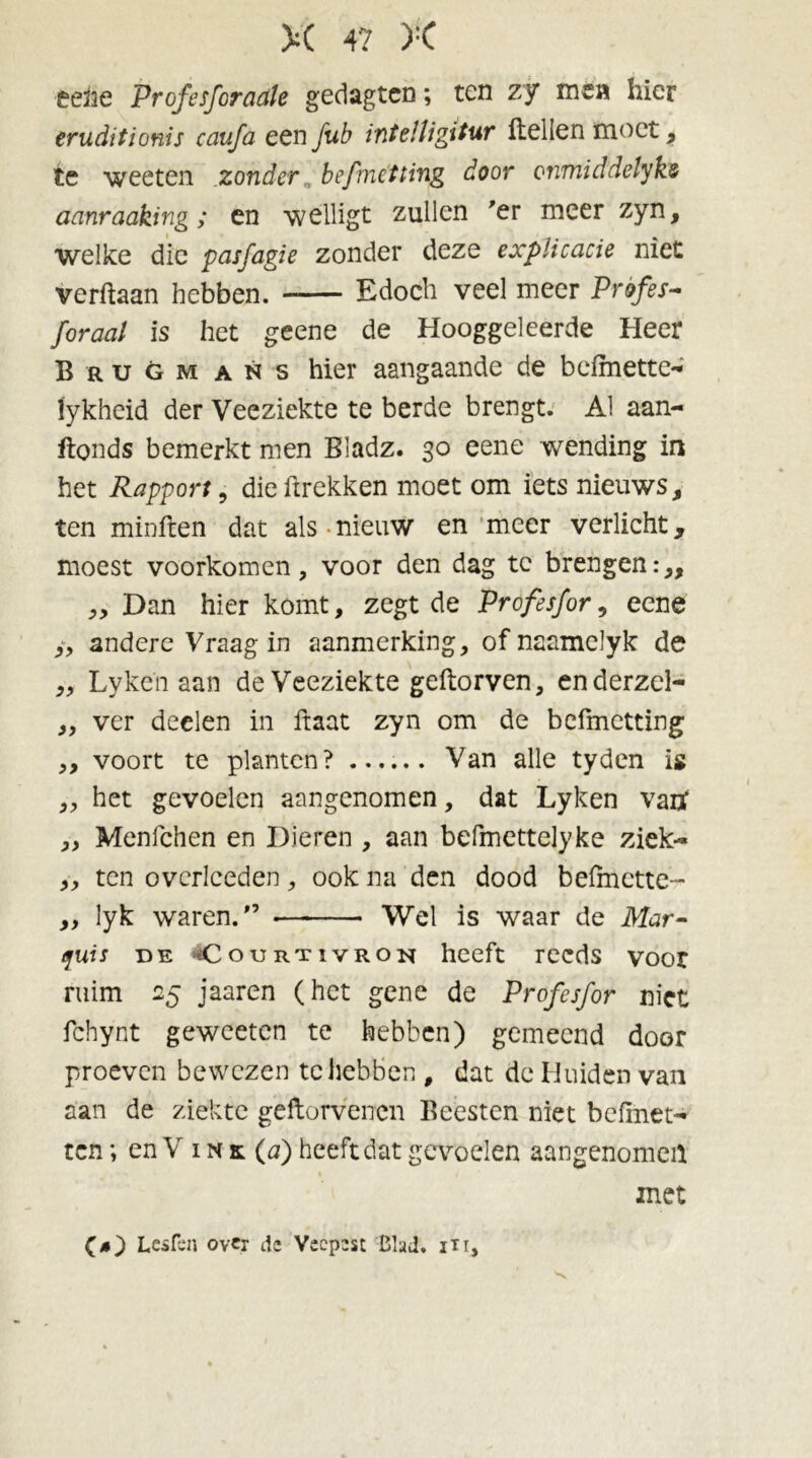 éefte Profesforactle gedagtcn; ten zy men hier eruditionis caufa een fub intelligitur Hellen moet, te weeten zonder befmetting door onmiddelyks aanraaking; en welligt zullen 'er meer zyn, welke die pasfagie zonder deze explicacie niet verftaan hebben. Edoch veel meer Profes- /oraal is het geene de Hooggeleerde Heer Brugm ans hier aangaande de befmette- fykheid der Veeziekte te berde brengt. Al aan- ftonds bemerkt men Bladz. 30 eene wending in het Rapport, dieftrekken moet om iets nieuws, ten minften dat als nieuw en meer verlicht, moest voorkomen, voor den dag te brengen:,, ,, Dan hier komt, zegt de Profesfor, eene /, andere Vraag in aanmerking, of naamelyk de „ Lyke'n aan de Veeziekte geftorven, enderzel- „ ver deelen in ftaat zyn om de befmetting ,, voort te planten? ...... Van alle tyden is „ het gevoelen aangenomen, dat Lyken vatf „ Menfchen en Dieren , aan befmettelyke ziek- „ ten overlceden, ook na den dood befmette- „ lyk waren.” Wel is waar de Mar- quis de CouRTivRON heeft reeds voor ruim 25 jaaren (het gene de Profesfor niet fchynt geweeten te hebben) gemeend door proeven bewezen tc hebben , dat de Huiden van aan de ziekte geftorvenen Beesten niet befinet- ten; en V ink(ö) heeft dat gevoelen aangenomen met (4) Lesten over de Vecp2sc Blad. in,