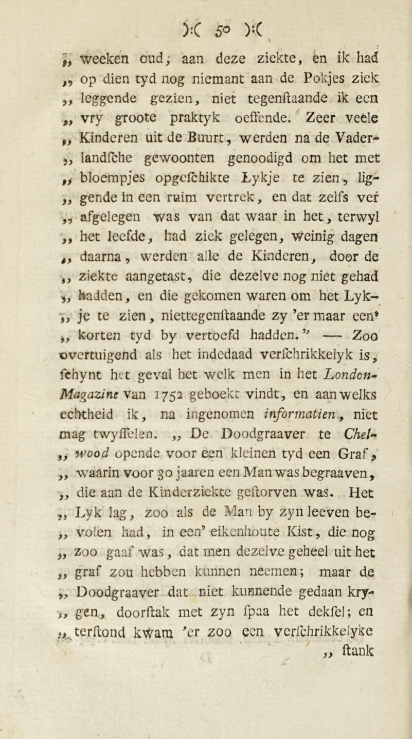 wecken oud, aan deze ziekte, en ik had „ op dien tyd nog niemant aan de Pokjes ziek ,, leggende gezien, niet tegenftaande ik een „ vry groote praktyk oeftende. Zeer veéle „ Kinderen uit de Buurt, werden na de Vader- 3, landfche gewoonten genoodigd om het met „ bloempjes opgclchikte Lykje te zien, lig- „ gende in een ruim vertrek, en dat zelfs ver ,, afgelegen was van dat waar in het, terwyl ,, het leefde, had ziek gelegen, weinig dagen ,, daarna, werden alle de Kinderen, door de ,, ziekte aangetast, die dezelve nog niet gehad 3, hadden, en die gekomen waren om het Lyk- ,, je te zien, niettegenifaande zy ’er maar een’ „ korten tyd by vertoefd hadden. ” — Zoo overtuigend als het indedaad verfchrikkelyk is, fchynt het geval het welk men in het Londcn- Magazint van 1752 geboekt vindt, en aan welks echtheid ik, na ingenomen informcitien, niet mag twyfFden. „ De Doodgraaver te Chel- ,, wood opende voor een kleinen tyd een Graf 9 „ waarin voor 30 jaaren een Man was begraaven, ,, die aan de Kinderziekte geftorven was. Het „ Lyk lag, zoo als de Man by zyn leeven be- „ volcn had, in een’eikenlioute Kist, die nog „ zoo gaaf was, dat men dezelve geheel uit het „ graf zou hebben kunnen neemen; maar de „ Doodgraaver dat niet kunnende gedaan kry- „ gen, doorftak met zyn fpaa het dekfel; en ;jkterftond kwam 'er zoo een vcrfchrikkeiyke „ ftank