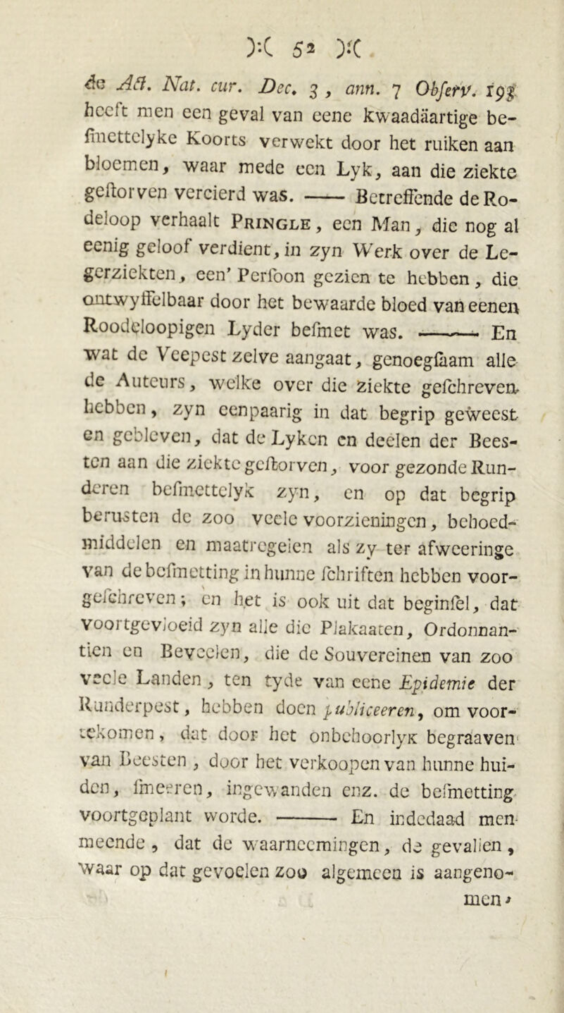 év Afi. Nat. cur. Dcc. 3 , ann. 7 Obfetv. 19$ hcctt men een geval van eene kwaadaartige be- finettclyke Koorts verwekt door het ruiken aan bloemen, waar mede een Lyk, aan die ziekte gettorven vercierd was. Betreffende deRo- deloop verhaalt Pringle , een Man, die nog al eenig geloof verdient, in zyn Werk over de Le- gerziekten, een’ Perfoon gezien te hebben, die ontwyffelbaar door het bewaarde bloed vaneenen Roodeloopigen Lyder befmet was. En wat de Veepest zelve aangaat, genoegfaam alle de Auteurs, welke over die ziekte gefchrevenu hebben, zyn cenpaarig in dat begrip geweest en gebleven, dat de Lykcn cn deelen der Bees- ten aan die ziekte gettorven, voor gezonde Run- deien befmettclyk zyn, en op dat begrip berusten de zoo veelc voorzieningen, behoed- middelen en maatregelen als zy ter afweeringe van ae beiinetting in hunne fchriften hebben voor- geichreven; en het is ook uit dat bcginlel, dat vooi tgevioeid zyn alle die Plakaaten, Ordonnan- tiën en Bevoelen, die de Souvereinen van zoo vee e Landen, ten tyde van eene Epidemie der Runderpest, hebben doen publiceeren, om voor- tekomen, dat door het onbehoorlyK begraaven van Beesten , door het verkoopen van hunne hui- den, fmeeren, ingewanden enz. de belmetting voortgcplant worde. En indedaad men meende, dat de waarnccmingen, de gevalien, waar op dat gevoelen zoo algemeen is aangeno- men* 1