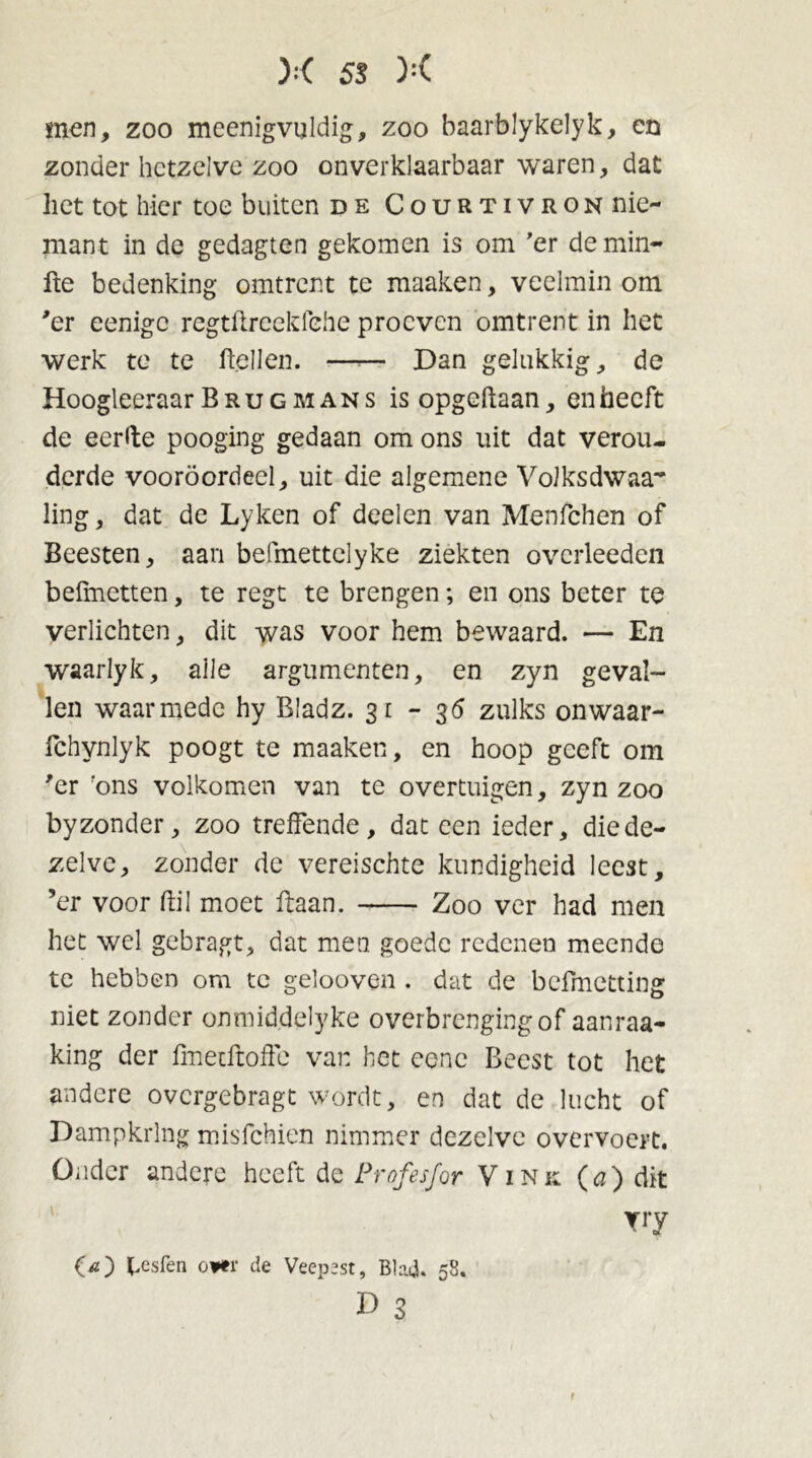 men, zoo meenigvuldig, zoo baarblykelyk, en zonder hetzelve zoo onverklaarbaar waren, dat liet tot hier toe buiten de Courtivron nie- mant in de gedagten gekomen is om ’er de min- fte bedenking omtrent te maaken, veelmin om 'er eenigc regtürcekfehe proeven omtrent in het werk te te Bellen. —— Dan gelukkig, de Hoogleeraar Brug mans is opgedaan, en heeft de eerde poogïng gedaan om ons uit dat verou- derde vooroordeel, uit die algemene VoJksdwaa ling, dat de Lyken of deelen van Menfchen of Beesten, aan befmettclyke ziekten ovcrleeden befmetten, te regt te brengen; en ons beter te verlichten, dit was voor hem bewaard. — En waarlyk, alle argumenten, en zyn geval- len waarmede hy Bladz. 31-36 zulks onwaar- fchynlyk poogt te maaken, en hoop geeft om 'er 'ons volkomen van te overtuigen, zyn zoo by zonder, zoo treffende, dat een ieder, die de- zelve, zonder de vereischte kundigheid leest, ’er voor ftil moet ffaan. Zoo ver had men het wel gebragt, dat men goede redenen meende te hebben om te gelooven . dat de befmetting niet zonder onmiddelyke overbrengingof aanraa- king der fmetftoffe van het ccne Beest tot het andere overgebragt wordt, en dat de lucht of Dampkring misfehien nimmer dezelve overvoert. Onder andere heeft de Profesfor Vink (a) dit yry O) hesfen oi*r de Veepest, Blad. 58. D 3