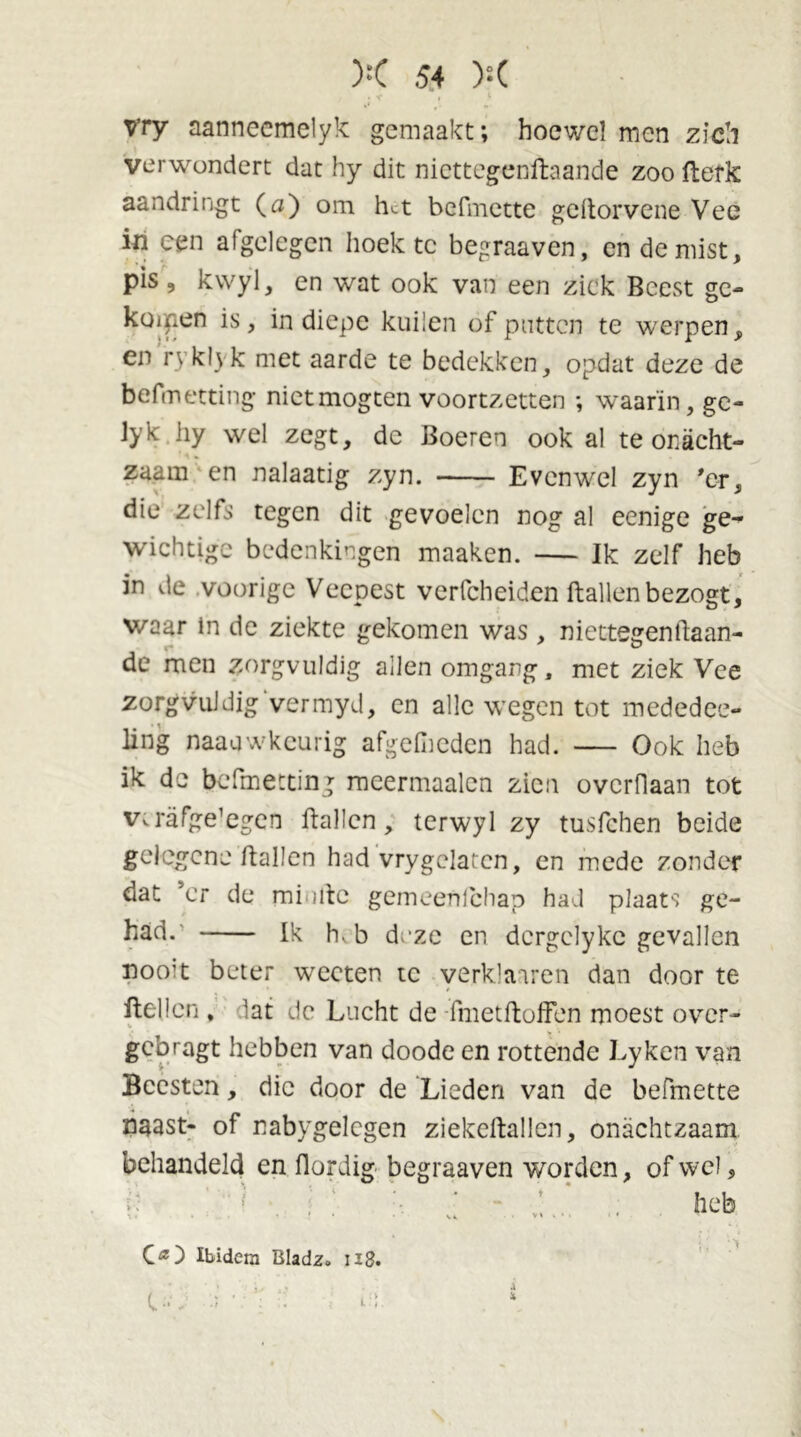 vry aanneemelyk gemaakt; hoewel men zich verwondert dat hy dit niettegenftaande zoo fterk aandringt (u) om h^t befmette geitorvene Vee in een afgelegen hoekte begraaven, en de mist, pis, kwyl, en wat ook van een ziek Beest ge- koifien is, in diepe kuilen of putten te werpen, en ryklyk met aarde te bedekken, opdat deze de befmetting nietmogten voortzetten ; waarin, ge- Jyk hy wel zegt, de Boeren ook al te onacht- zaam en nalaatig zyn. Evenwel zyn 'er, die zelfs tegen dit gevoelen nog al eenige ge- wichtige bedenkingen maaken. — Ik zelf heb in de voorige Veepest vcrfcheiden Ballen bezogt, waar in de ziekte gekomen was, niettegenBaan- de men zorgvuldig allen omgang, met ziek Vee zorgvuldig vermyd, en alle wegen tot mededee- ling naauwkeurig afgelheden had. — Ook heb ik de befmetting raeermaalen zien overflaan tot vtrafge’egen Ballen, terwyl zy tusfehen beide gelegene Ballen had vrygclaten, en mede zonder dat ’cr de minde gemeenichap had plaats ge- had. Ik hv b deze en dcrgelykc gevallen noo?t beter wecten te yerklaaren dan door te Hellen , lat de Lucht de -fmetBoffen moest over- gebragt hebben van doode en rottende Lyken van Beesten, die door de Lieden van de befmette naast- of nabygelcgen ziekeBallen, onachtzaam behandeld en Bordig begraaven worden, of wel, i , V '• • ■} ' , heb CO Ibidem Bladz. u8. ■ • . • . i d ■ vï-