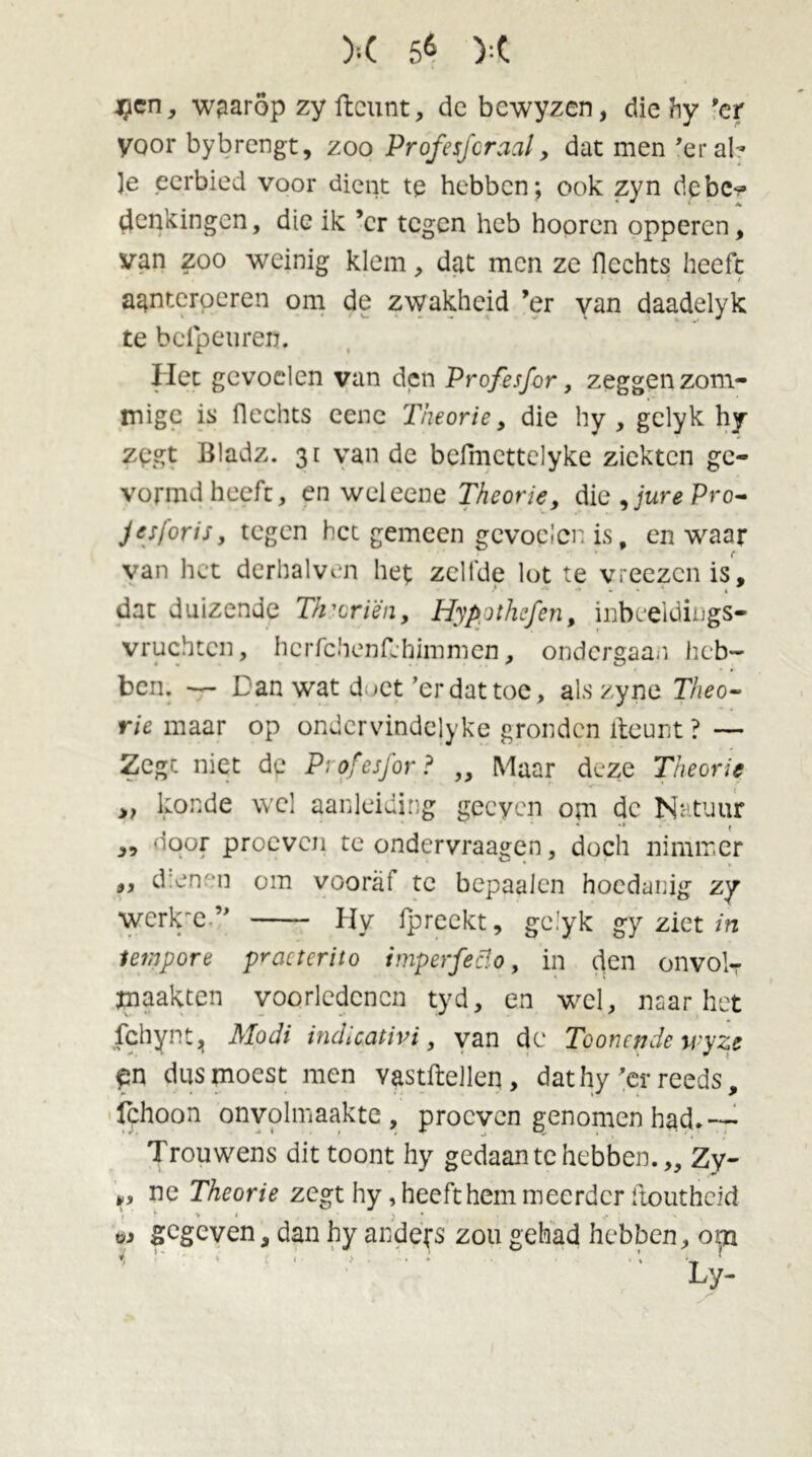 K 5^ ):( *?en, waarop zy ftcunt, dc bcwyzen, die hy 'er yoor bybrcngt, zoo Profesfcraal, dat men 'er al- le eerbied voor dient tp hebben; ook zyn debe-* denkingen, die ik ’cr tegen heb hooren opperen, van zoo weinig klem, dat men ze Hechts heeft • • •* / agnterperen om de zwakheid ’er van daadelyk te b elpen ren. Het gevoelen van den Prcfesfor, zeggen zom- migc is Hechts eene Theorie, die hy , gclyk hy zpgt Bladz. 31 van de befmcttelyke ziekten ge- vormd heeft, en wel eene Theorie, die9jurePro- Jesforis, tegen het gemeen gevoelen is, en waar van het derhalven het zelfde lot te vreezen is, dat duizende Th'criën, Hypothefen, inbeeldiugs- vruchtcn, hcrfchenfchimmen, ondergaan heb- ben. — Dan wat doet ’erdattoe, alszyne Theo-’ rie maar op ondcrvindejyke gronden fteunt ? — Zegt niet de Pr ofesfor ? „ Maar deze Theorie » konde wel aanleiding gecyen om dc Natuur „ door proeven te ondervraagen, doch nimmer ,, d:en°n om vooral te bepaalen hoedanig zy werk'e ” Hy fpreekt, gc.’yk gy ziet in tempore practcrito imperfeclo, in den onvolT maakten voorledcncn tyd, en wel, naar het fchynt, Modi indicativi, van dc Toonende wyze fn dus moest men vastftellen , dat hy ’er reeds, fchoon onvolmaakte, proeven genomen had.—• Trouwens dit toont hy gedaan te hebben.,, Zy- ,, ne Theorie zegt hy, heeft hem meerder ftoutheid w gegeven, dan hy anders zou gehad hebben, om 1 ' ‘ • ‘ ; Ly-