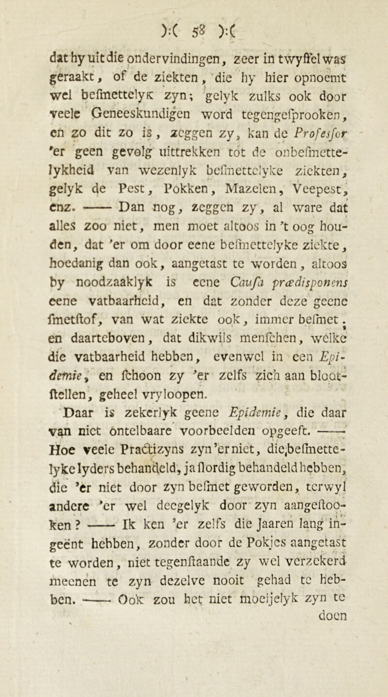 >:( 5* ):( dat hy uit die ondervindingen, zeer in twyffel was geraakt, of de ziekten, die hy hier opnoemt wel bcfmettelyK zyn; gelyk zulks ook door veele Geneeskundigen word tcgengefprooken, en zo dit zo is, zeggen zy, kan de Profesfor 'er geen gevolg uittrekken tot de onbefmette- lykhcid van wrezenlyk befmettclyke ziekten, gelyk de Pest, Pokken, Mazelen, Veepest, enz. Dan nog, zeggen zy, al ware dat alles zoo niet, men moet altoos in’t oog hou- den, dat 'er om door eene bcfmcttelyke ziekte, hoedanig dan ook, aangetast te worden, altoos by noodzaaklyk is eene Caufa pradipponens cene vatbaarheid, en dat zonder deze geene fmetftof, van wat ziekte ook, immer befmet. en daarteboven, dat dikwils menfehen, welke die vatbaarheid hebben, evenwel in een Epi- demie , en fchoon zy 'er zelfs zich aan bloat- ftellen, geheel vryloopen. Daar is zekcrlyk geene Epidemie, die daar van niet ontelbaare voorbeelden opgeeft. ■ Hoe veele Pradtizyns zyn’cr niet, die(belmette- lyke lyders behandeld, ja flordig behandeld hebben, die ’er niet door zyn befmet geworden, tcrwyl andere ’er wel decgelyk door zyn aangelhoo- ken ? Ik ken ’er zelfs die Jaaren lang in- geënt hebben, zonder door de Pokics aangetast te worden, niet tegengaande zy wel verzekerd meenen te zyn dezelve nooit gehad te heb- ben. Ook zou het niet moeijelyk zyn tc doen