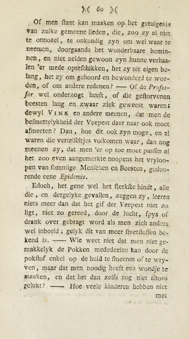 Of men ftaat kan maaken op liet getuigenis van zulke gcmccnc lieden, die, zoo zy al niet tc onnozel, te onkundig zyn om wel waar te ncemcn, doorgaands het wondcrbaare bemin- nen , en niet zelden gewoon zyn hunne verhaa- len ’er mede optefchikken, het zy uit eigen be- lang, het zy om gehoord en bewonderd te wor- den, of om andere redenen? Of de Profes- for wel onderzogt heeft, of die geftorvenen beesten lang en zwaar ziek geweest waren; dewyl Vink en andere meenen, dat mende befmettelykhcid der Veepest daar naar ook moet afmecten? Dan, hoe dit ook zyn moge, en al waren die vertelfeltjes volkomen waar, dan nog meenen zy, dat men ’er op toe moet pasten al het zoo even aangemerkte noopens het vryloo- pen van fommige Mcnlchen en Beesten, geduu- rende ccne Epidemie. Edoch, het gene wel het teerkftc bindt, alle die, en dergelyke gevallen, zeggen zy, Iccrcn niets meer dan dat het gif der Veepest niet zo ligt, niet zo gereed, door de lucht, fpys of drank over gebragt word als men zich anders wel inbeeld ; gelyk dit van meer i'rpetiloflèn be- kend is. —— Wie weet niet dat men niet ge- makkelyk de Pokken mededeelen kan door de pokftof enkel op de huid tc fmeeren of te wry- ven, maar dat men noodig heeft een wondje te maaken, en dat het dan zelfs nog niet altoos gelukt? Hoe veele kinderen hebben niet met