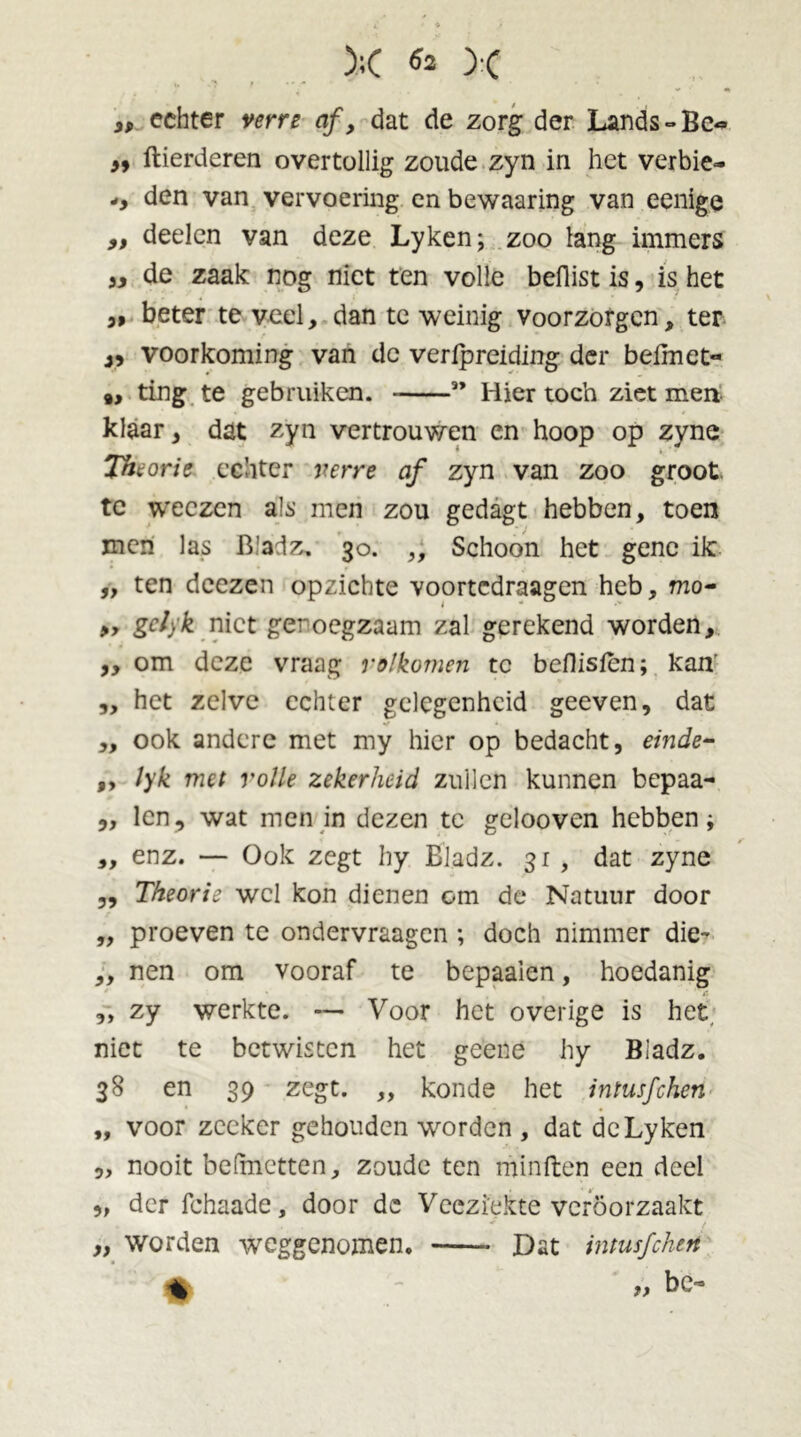 );( & >c 3, echter verre af, dat de zorg der Lands-Be^ m ftierderen overtollig zoude zyn in het verbie- den van vervoering en bewaaring van eenige ,, deelen van deze Lyken; zoo lang immers )y de zaak nog niet ten volle beflist is, is het 5, beter te veel, dan te weinig voorzorgen, ter voorkoming van de verfpreiding der belmet- 9, ting te gebruiken. ” Hier toch ziet men klaar, dat zyn vertrouwen en hoop op zyne Theorie echter verre af zyn van zoo groot te weczen als men zou gedagt hebben, toen men las Bladz. 30. ,, Schoon het gene ik ,, ten dcezen opzichte voortcdraagen heb, mo- „ gc/yk niet genoegzaam zal gerekend worden, „ om deze vraag volkomen tc beflisfén; kan' „ het zelve echter gelegenheid geeven, dat ,, ook andere met my hier op bedacht, einde- ,, lyk met volle zekerheid zullen kunnen bepaa- „ len, wat men in dezen te gelooven hebben; „ enz. — Ook zegt hy Bladz. 3r , dat zyne „ Theorie wel kon dienen cm de Natuur door ,, proeven te ondervraagen ; doch nimmer die- ,, nen om vooraf te bepaaien, hoedanig „ zy werkte. — Voor het overige is het niet te betwisten het geene hy Bladz. 38 en 39 zegt. ,, konde het intusfehen „ voor zeeker gehouden worden , dat deLyken 5, nooit belmetten, zoude ten min ft en een deel „ der fchaade, door dc Veeziekte vcröorzaakt „ worden weggenomen. Dat intusfehen « »bc-